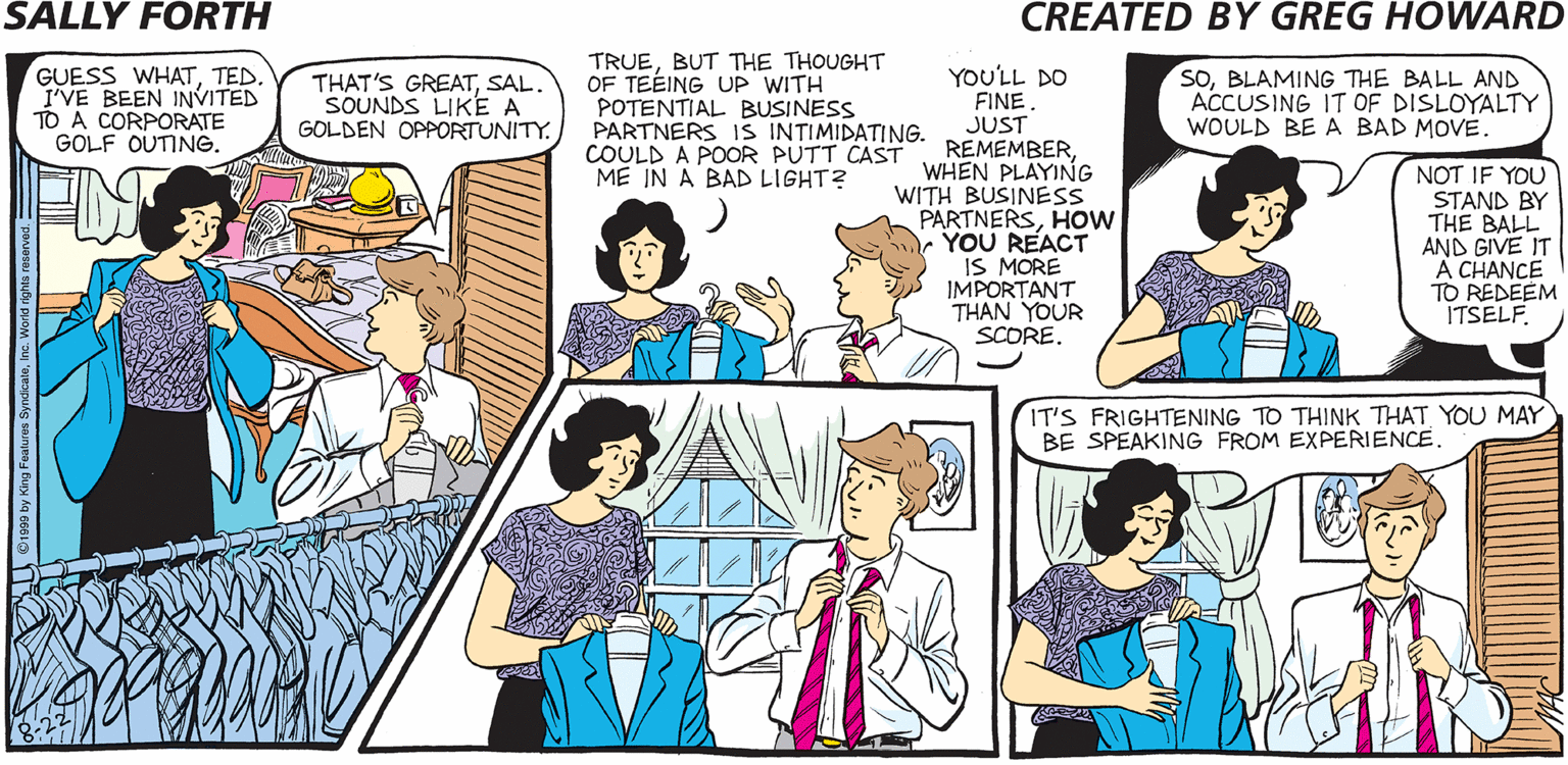 Illustration OCR: TRUEBUT THE THOUGHT OF TEÉING UP WITH POTENTIAL BUSINESS PARTNERS IS INTIMIDATING. COULD A POOR PUTT CAST ME IN A BAD LIGHT? SALLY FORTH GUESS WHATTED. I'VE BEEN INVITED TO A CORPORATE GOLF OUTINE. YOULL DO FINE JUST REMEMBERWHEN PLAYING WITH BUSINESS PARTNERSHOW YOU REACT IS MORE IMPORTANT THAN YOUR SCORESAL. SOUNDS LIKE A GOLDEN OPPORTUNITY. soBLAMING THE BALL AND ACCUSING IT OF DISLOYALTY WOULD BE A BAD MOVE NOT IF YOU STAND BY THE BALL AND GIVE IT A CHANCE TO REDEEM ITSELF Created byGreg Howard YOU WERE INVITED TO THE CORPORATE GOLF OUTING? GREAT! SOWHAT'S YOUR HANDICAP? USUALLYIT's THAT IT'S FRIGHTENING TO THINK THAT YOU MAY BE SPEAKING FROM EXPERIENCE. LITTLE PLASTIC WINDMILL. TRUEBUT THE THOUGHT OF TEÉING UP WITH POTENTIAL BUSINESS PARTNERS IS INTIMIDATING. COULD A POOR PUTT CAST ME IN A BAD LIGHT? SALLY FORTH GUESS WHATTED. I'VE BEEN INVITED TO A CORPORATE GOLF OUTINE. YOULL DO FINE JUST REMEMBERWHEN PLAYING WITH BUSINESS PARTNERSHOW YOU REACT IS MORE IMPORTANT THAN YOUR SCORETHAT'S GREATSAL. SOUNDS LIKE A GOLDEN OPPORTUNITY. soBLAMING THE BALL AND ACCUSING IT OF DISLOYALTY WOULD BE A BAD MOVE NOT IF YOU STAND BY THE BALL AND GIVE IT A CHANCE TO REDEEM ITSELF Created byGreg Howard YOU WERE INVITED TO THE CORPORATE GOLF OUTING? GREAT! SOWHAT'S YOUR HANDICAP? USUALLYIT's THAT IT'S FRIGHTENING TO THINK THAT YOU MAY BE SPEAKING FROM EXPERIENCE. LITTLE PLASTIC WINDMILL.
