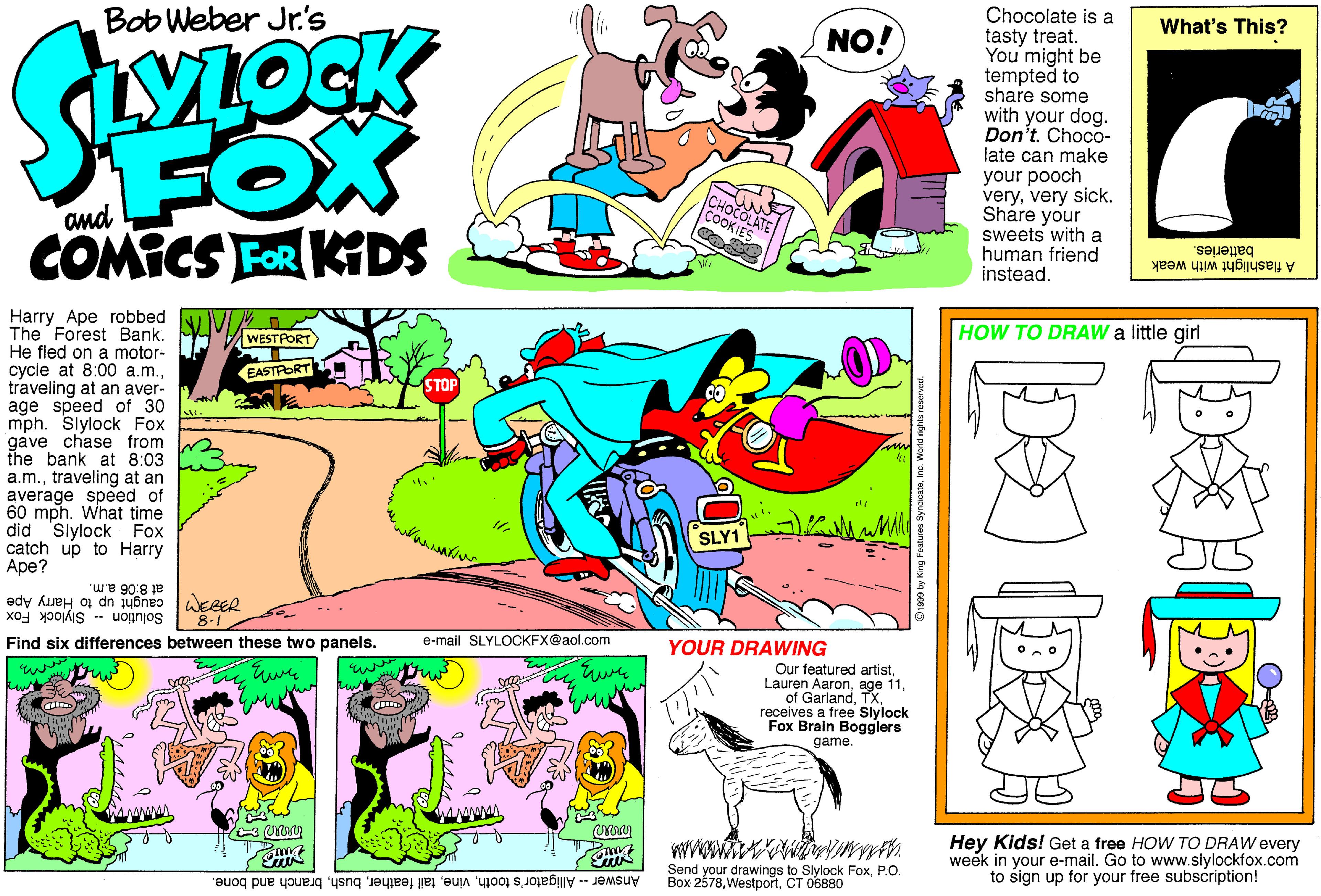 Art OCR: Bob Weber Jr's Chocolate is a tasty treat. You might be tempted to share some with your dog. Don't. Choco- late can make your pooch veryvery sick. Share your sweets with a human friend instead. What's This? NO! FOX COMICS FOR KDS and CHOCOLATE COOKIES batteries. A flashlight with weak Harry Ape robbed The Forest Bank. HVWEST PORT He fled on a motor- cycle at 8:00 a.m.traveling at an aver- age speed of 30 mph. Slylock Fox gave chase from the bank at 8:03 a.m.traveling at an average speed of 60 mph. What time did Slylock Fox catch up to Harry Ape? HOW TO DRAW a little girl EASTRORT SLY1 at 8:06 a.m. Solution -- Slylock Fox 8-1 --- TM caught up to Harry Ape Find six differences between these two panels. e-mail SLYLOCKFX@aol.com YOUR DRAWING Our featured artistTX receives a free Siylock Fox Brain Bogglers game. Hey Kids! Get a free HOW TO DRAW every week in your e-mail. Go to www.slylockfox.com to sign up for your free subscription! Answer -- Alligator's toothbranch and bone. Send your drawings to Slylock FoxP.O. Box 2578CT 06880 Bob Weber Jr's Chocolate is a tasty treat. You might be tempted to share some with your dog. Don't. Choco- late can make your pooch veryvery sick. Share your sweets with a human friend instead. What's This? NO! FOX COMICS FOR KDS and CHOCOLATE COOKIES batteries. A flashlight with weak Harry Ape robbed The Forest Bank. HVWEST PORT He fled on a motor- cycle at 8:00 a.m.traveling at an aver- age speed of 30 mph. Slylock Fox gave chase from the bank at 8:03 a.m.traveling at an average speed of 60 mph. What time did Slylock Fox catch up to Harry Ape? HOW TO DRAW a little girl EASTRORT SLY1 at 8:06 a.m. Solution -- Slylock Fox 8-1 --- TM caught up to Harry Ape Find six differences between these two panels. e-mail SLYLOCKFX@aol.com YOUR DRAWING Our featured artistLauren Aaronage 11of GarlandTX receives a free Siylock Fox Brain Bogglers game. Hey Kids! Get a free HOW TO DRAW every week in your e-mail. Go to www.slylockfox.com to sign up for your free subscription! Answer -- Alligator's toothtail featherbranch and bone. Send your drawings to Slylock FoxP.O. Box 2578CT 06880