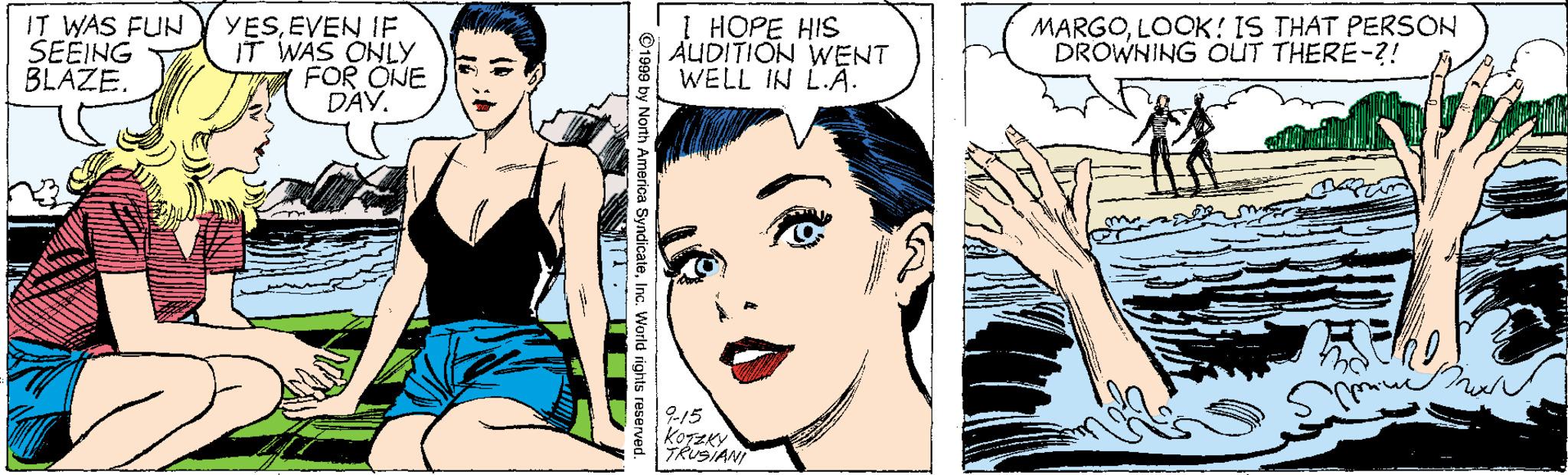 Cartoon OCR: IT WAS FUN SEEING BLÁZE. YESEVEN IF IT WAS ONLY FOR ONE DAY. 1 HOPE HIS AUDITION WENT WELL IN L.A. MARGOLOOK! IS THAT PERSON DROWNING OUT THERE-?! TRUSIANI merica SyndicaleInc. World rights resen IT WAS FUN SEEING BLÁZE. YESEVEN IF IT WAS ONLY FOR ONE DAY. 1 HOPE HIS AUDITION WENT WELL IN L.A. MARGOLOOK! IS THAT PERSON DROWNING OUT THERE-?! TRUSIANI merica SyndicaleInc. World rights resen