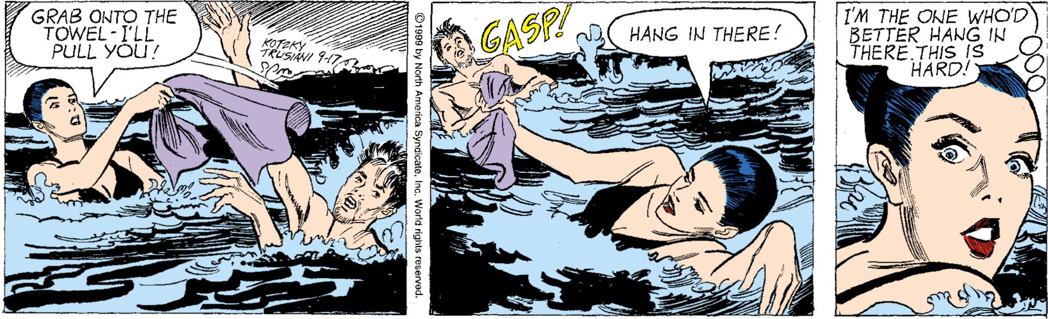 Drawing OCR: GRAB ONTO THE TOWEL I'LL PULL YOU! GASP I'M THE ONE WHO'D BETTER HANG IN THERE.THIS IS HARD! HANG IN THERE! KOTZKY TRUSIANI 947 ©1999 by North America SyndicateInc. World rights reserved. GRAB ONTO THE TOWEL I'LL PULL YOU! GASP I'M THE ONE WHO'D BETTER HANG IN THERE.THIS IS HARD! HANG IN THERE! KOTZKY TRUSIANI 947 ©1999 by North America SyndicateInc. World rights reserved.
