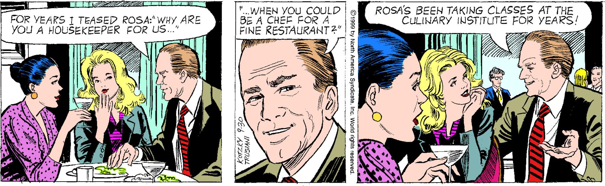 Human OCR: FOR YEARS I TEASED ROSA:"WHY ARE YOU A HOUSEKEEPER FOR US." "..WHEN YOU COULD BE A CHÉF POR A FINE RESTAURANT 2" ROSA'S BEEN TAKING CLASSES AT THE CULINARY INSTITUTE FOR YEARS! ©1999 ty North America SyndicateInc. World rights reserved. KOTZKY 9-30 FOR YEARS I TEASED ROSA:"WHY ARE YOU A HOUSEKEEPER FOR US." "..WHEN YOU COULD BE A CHÉF POR A FINE RESTAURANT 2" ROSA'S BEEN TAKING CLASSES AT THE CULINARY INSTITUTE FOR YEARS! ©1999 ty North America SyndicateInc. World rights reserved. KOTZKY 9-30