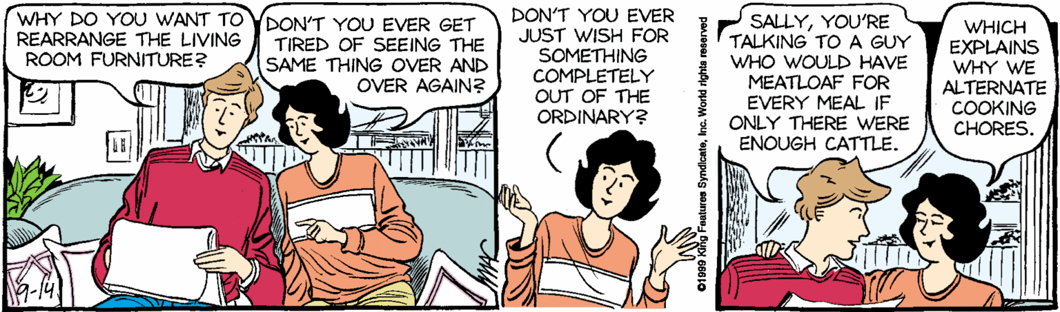 Comic book OCR: WHY DO YOU WANT TO YDON'T YOU EVER GET REARRANGE THE LIVING ROOM FURNITURE? DON'T YOU EVER JUST WISH FOR SOMETHING COMPLETELY OUT OF THE ORDINARY? SALLYYOU'RE TALKING TO A GUY WHO WOULD HAVE MEATLOAF FOR EVERY MEAL IF ONLY THERE WERE ENOUGH CATTLE. WHICH EXPLAINS WHY WE ALTERNATE COOKING CHORES. TIRED OF SEEING THE SAME THING OVER AND OVER AGAIN? 01999 Klig Feutures SyndicateInc. World righta reserved WHY DO YOU WANT TO YDON'T YOU EVER GET REARRANGE THE LIVING ROOM FURNITURE? DON'T YOU EVER JUST WISH FOR SOMETHING COMPLETELY OUT OF THE ORDINARY? SALLYYOU'RE TALKING TO A GUY WHO WOULD HAVE MEATLOAF FOR EVERY MEAL IF ONLY THERE WERE ENOUGH CATTLE. WHICH EXPLAINS WHY WE ALTERNATE COOKING CHORES. TIRED OF SEEING THE SAME THING OVER AND OVER AGAIN? 01999 Klig Feutures SyndicateInc. World righta reserved