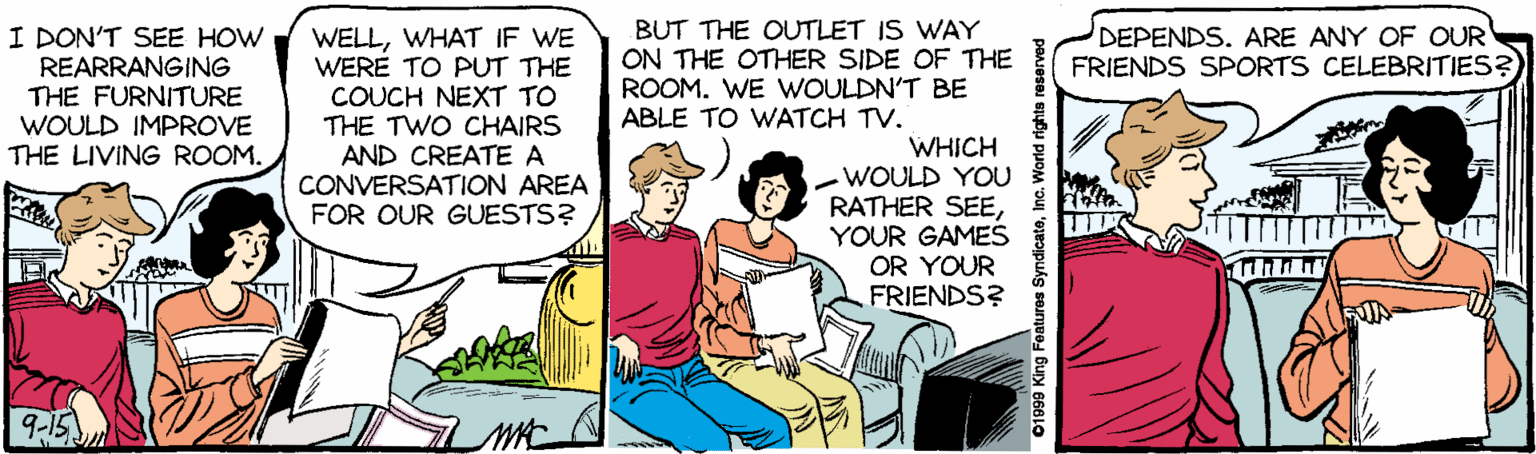 Drawing OCR: I DON'T SEE HOW REARRANGING THE FURNITURE WOULD IMPROVE THE LIVING ROOM. WELLWHAT IF WE WERE TO PUT THE COUCH NEXT TO THE TWO CHAIRS AND CREATE A CONVERSATION AREA FOR OUR GUESTS? BUT THE OUTLET IS WAY ON THE OTHER SIDE OF THE ROOM. WE WOULDN'T BE ABLE TO WATCH TV. DEPENDS. ARE ANY OF OUR FRIENDS SPORTS CELEBRITIES? WHICH WOULD YOU RATHER SEEYOUR GAMES OR YOUR FRIENDS? 9-15 01999 King Features SyndicateInc. World rights reserved I DON'T SEE HOW REARRANGING THE FURNITURE WOULD IMPROVE THE LIVING ROOM. WELLWHAT IF WE WERE TO PUT THE COUCH NEXT TO THE TWO CHAIRS AND CREATE A CONVERSATION AREA FOR OUR GUESTS? BUT THE OUTLET IS WAY ON THE OTHER SIDE OF THE ROOM. WE WOULDN'T BE ABLE TO WATCH TV. DEPENDS. ARE ANY OF OUR FRIENDS SPORTS CELEBRITIES? WHICH WOULD YOU RATHER SEEYOUR GAMES OR YOUR FRIENDS? 9-15 01999 King Features SyndicateInc. World rights reserved