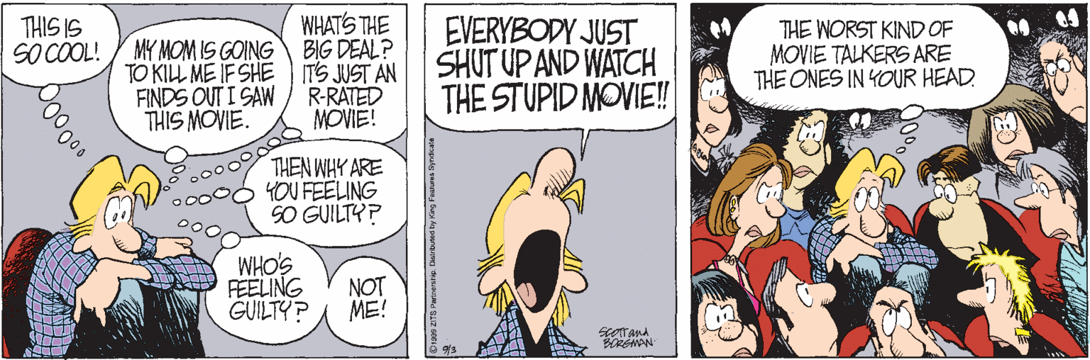 Conversation OCR: WHATS THE SO COOL! / MY MOM IS GOING BIG DEAL? ITS JUST AN R-RATED MOVIE! THIS IS TO KIL ME IF SHE FINDS OUT I SAW THIS MOVIE. EVERYBODY JUST SHUT UP AND WATCH THE STUPID MOVIE! THE WORST KIND OF MOVIE TALKERS ARE THE ONES IN YOUR HEAD THEN WHY ARE YOU FEELING SO GUILTY? SOHM NOT FEELING GUILTY? ME! WHATS THE SO COOL! / MY MOM IS GOING BIG DEAL? ITS JUST AN R-RATED MOVIE! THIS IS TO KIL ME IF SHE FINDS OUT I SAW THIS MOVIE. EVERYBODY JUST SHUT UP AND WATCH THE STUPID MOVIE! THE WORST KIND OF MOVIE TALKERS ARE THE ONES IN YOUR HEAD THEN WHY ARE YOU FEELING SO GUILTY? SOHM NOT FEELING GUILTY? ME!
