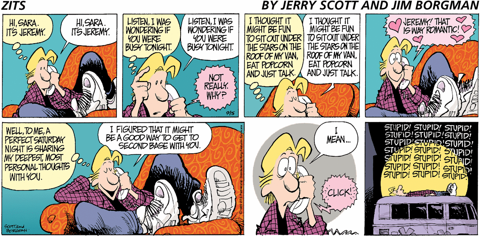 Parallel OCR: ZITS BY JERRY SCOTT AND JIM BORGMAN I THOUGHT IT MIGHT BE FUN TOSITOUT UNDER TO SITOUT UNDER THE STARS ON THE THE STARS ON THE ROOF OF MY VANEAT POPCORN AND JUST TALK. HISARA. IT'S JEREMY. LISTENI WAS WONDERING IF YOU WERE BUSH TONIGHT. LISTENI WAS WONDERING IF YOU WERE BUSH TONIGHT. I THOUGHT IT MIGHT BE FUN NEREMY! THAT ? IS WAY ROMANTIC!O HISARA. IT'S JEREMY. EAT POPCORN AND JUST TALK. NOT REALLY. WHY? STUPID! STUPID! STUPID! STUPID!STUPID!STUPID! STUPID'STUPIDISTUPID! STUPID! STUPID! STUPID! SIUPID! STUPID! STURIDI STUPID! STUPID! STUPID! STUPID! STUPID I FIGURED THAT IT MIGHT BEA GOOD WAY TO GET TO SECOND BASE WITH YOU. WELLA PERFECT SATURDAY NIGHT IS SHARING MY DEEPESTMOST PERSONAL THOUGHTS WITH YOU. I MEAN. STUPID! CLICK! ScOTTand BORGNAN ZITS BY JERRY SCOTT AND JIM BORGMAN I THOUGHT IT MIGHT BE FUN TOSITOUT UNDER TO SITOUT UNDER THE STARS ON THE THE STARS ON THE ROOF OF MY VANROOF OF MK VANEAT POPCORN AND JUST TALK. HISARA. IT'S JEREMY. LISTENI WAS WONDERING IF YOU WERE BUSH TONIGHT. LISTENI WAS WONDERING IF YOU WERE BUSH TONIGHT. I THOUGHT IT MIGHT BE FUN NEREMY! THAT ? IS WAY ROMANTIC!O HISARA. IT'S JEREMY. EAT POPCORN AND JUST TALK. NOT REALLY. WHY? STUPID! STUPID! STUPID! STUPID!STUPID!STUPID! STUPID'STUPIDISTUPID! STUPID! STUPID! STUPID! SIUPID! STUPID! STURIDI STUPID! STUPID! STUPID! STUPID! STUPID I FIGURED THAT IT MIGHT BEA GOOD WAY TO GET TO SECOND BASE WITH YOU. WELLTO MEA PERFECT SATURDAY NIGHT IS SHARING MY DEEPESTMOST PERSONAL THOUGHTS WITH YOU. I MEAN. STUPID! CLICK! ScOTTand BORGNAN