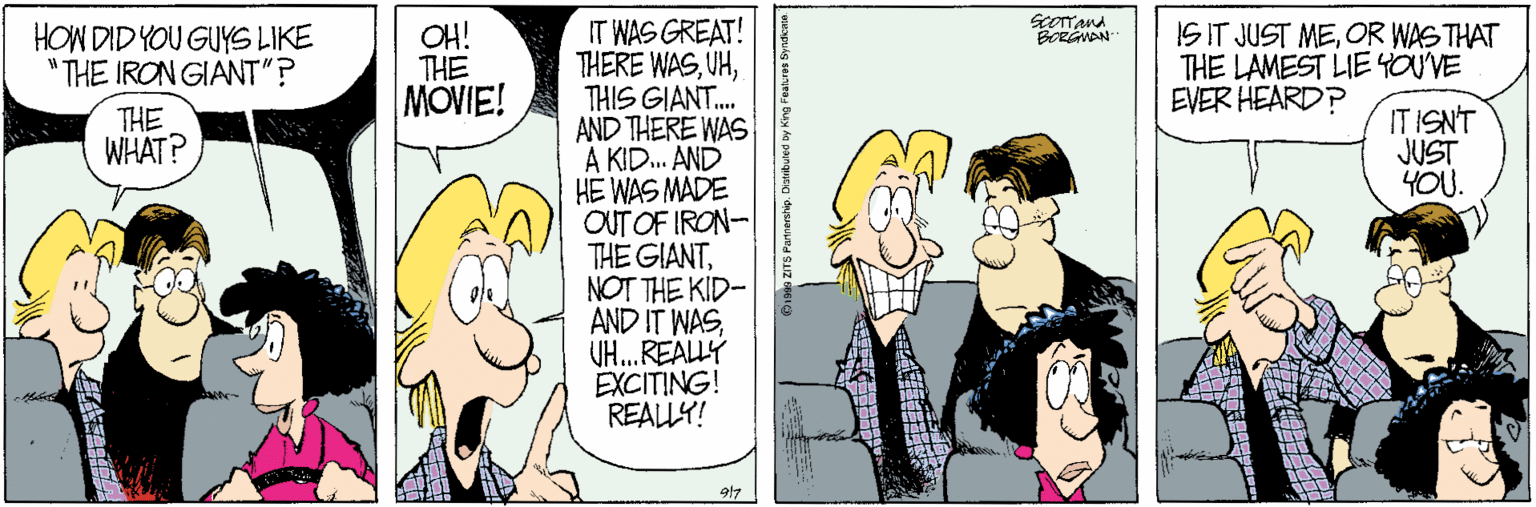 Conversation OCR: Scorand BORGWAN IT WAS GREAT! THERE WASTHIS GIANT. AND THERE WAS A KID. AND HE WAS MADE OUT OF IRON- THE GIANTNOT THE KID- AND IT WASUH.REALLY EXCITING! REALLY! HOW DID YOU GUYS LIKE "THE IRON GIANT"? OH! THE MOVIE! ISIT JUST MEOR WAS THAT THE LAMEST LIE 4OUVE EVER HEARD? THE WHAT? IT ISNT JUST YOU. 917 Scorand BORGWAN IT WAS GREAT! THERE WASTHIS GIANT. AND THERE WAS A KID. AND HE WAS MADE OUT OF IRON- THE GIANTNOT THE KID- AND IT WASUH.REALLY EXCITING! REALLY! HOW DID YOU GUYS LIKE "THE IRON GIANT"? OH! THE MOVIE! ISIT JUST MEOR WAS THAT THE LAMEST LIE 4OUVE EVER HEARD? THE WHAT? IT ISNT JUST YOU. 917