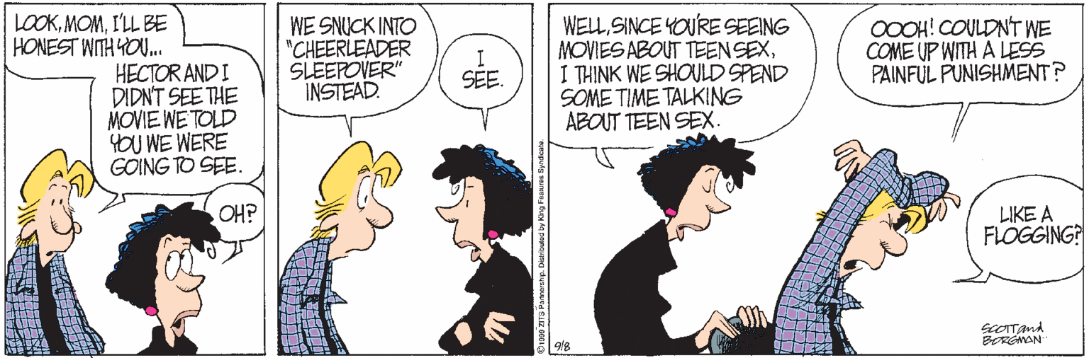 Jaw OCR: LOOKI'LL BE HONEST WITH YOU. WE SNUCK INTO "CHEERLEADER SLEEPOVER" INSTEAD. WELLSINCE YOURE SEEING MOVIES ABOUT TEENSEXI THINK WE SHOULD SPEND SOME TIME TALKING ABOUT TEEN SEX. OOOH! COULDNT WE COME UP WITH A LESS PAINFUL PUNISHMENT? I SEE. HECTOR AND I DIDNT SEE THE MOVIE WETOLD YOU WE WERE GOING TO SEE. OH? LIKE A FLOGGING? 9/8 LOOKI'LL BE HONEST WITH YOU. WE SNUCK INTO "CHEERLEADER SLEEPOVER" INSTEAD. WELLSINCE YOURE SEEING MOVIES ABOUT TEENSEXI THINK WE SHOULD SPEND SOME TIME TALKING ABOUT TEEN SEX. OOOH! COULDNT WE COME UP WITH A LESS PAINFUL PUNISHMENT? I SEE. HECTOR AND I DIDNT SEE THE MOVIE WETOLD YOU WE WERE GOING TO SEE. OH? LIKE A FLOGGING? 9/8