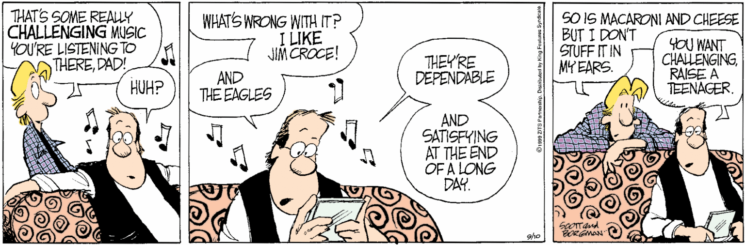 Line art OCR: THAT'S SOME REALLY CHALLENGING MUSIC YOU'RE LISTENING TO THEREDAD! WHAT'S WRONG WITH IT? I LIKE JIM CROCE! SO IS MACARONI AND CHEESE BUT I DON'T STUFF IT IN MY EARS. AND THE EAGLES THEYRE DEPENDABLE YOU WANT CHALLENGINGRAISE A TEENAGER. HUH? AND SATISFYING AT THE END OF A LONG DAY. dreamsock gho Din ZTO Pannershi. Diaributed by King Feulire Syndcae THAT'S SOME REALLY CHALLENGING MUSIC YOU'RE LISTENING TO THEREDAD! WHAT'S WRONG WITH IT? I LIKE JIM CROCE! SO IS MACARONI AND CHEESE BUT I DON'T STUFF IT IN MY EARS. AND THE EAGLES THEYRE DEPENDABLE YOU WANT CHALLENGINGRAISE A TEENAGER. HUH? AND SATISFYING AT THE END OF A LONG DAY. dreamsock gho Din ZTO Pannershi. Diaributed by King Feulire Syndcae