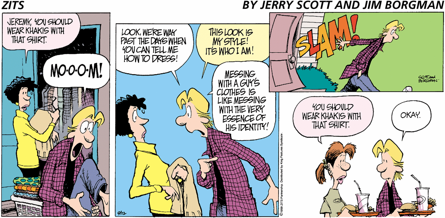 Publication OCR: ZITS BY JERRY SCOTT AND JIM BORGMAN JEREMYYOU SHOULD WEAR KHAKIS WITH THAT SHIRT. LOOKWE'RE WAY PAST THE DAYS WHEN YOU CAN TELL ME HOW TO DRESS! THIS LOOK IS MY STYLE! ITS WHO I AM! MO0O-M! MESSING WITH A GUY'S CLOTHES IS LIKE MESSING WITH THE VERY ESSENCE OF HIS IDENTITY! YOU SHOULD WEAR KHAKIS WITH THAT SHIRT. OKAY. ZITS BY JERRY SCOTT AND JIM BORGMAN JEREMYYOU SHOULD WEAR KHAKIS WITH THAT SHIRT. LOOKWE'RE WAY PAST THE DAYS WHEN YOU CAN TELL ME HOW TO DRESS! THIS LOOK IS MY STYLE! ITS WHO I AM! MO0O-M! MESSING WITH A GUY'S CLOTHES IS LIKE MESSING WITH THE VERY ESSENCE OF HIS IDENTITY! YOU SHOULD WEAR KHAKIS WITH THAT SHIRT. OKAY.