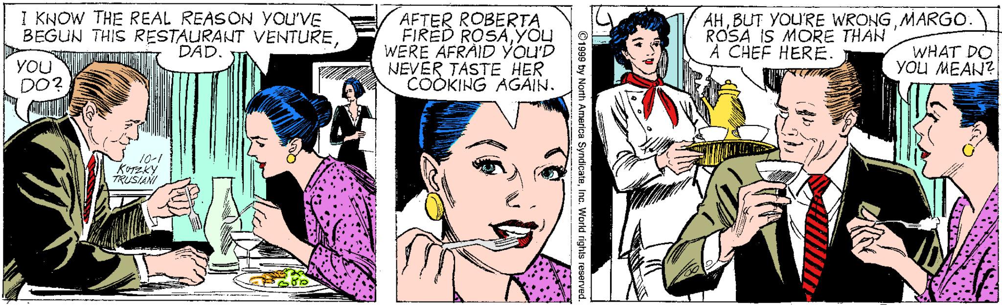 Gesture OCR: I KNOW THE REAL REASON YOU'VE BEGUN THIS RESTAURANT VENTURE DAD. AFTER ROBERTA FIRED ROSAYOU WERE AFRAID YOU'D NEVER TASTE HER COOKING AGAIN. AHMARGO ROSA IS MORE THAN A CHEF HERE. You DO? WHAT DO You MEAN?! 10-1 TRUSIANI ©1999 by North America SyndicateIno. World rights rese I KNOW THE REAL REASON YOU'VE BEGUN THIS RESTAURANT VENTURE DAD. AFTER ROBERTA FIRED ROSAYOU WERE AFRAID YOU'D NEVER TASTE HER COOKING AGAIN. AHBUT YOU'RE WRONGMARGO ROSA IS MORE THAN A CHEF HERE. You DO? WHAT DO You MEAN?! 10-1 TRUSIANI ©1999 by North America SyndicateIno. World rights rese