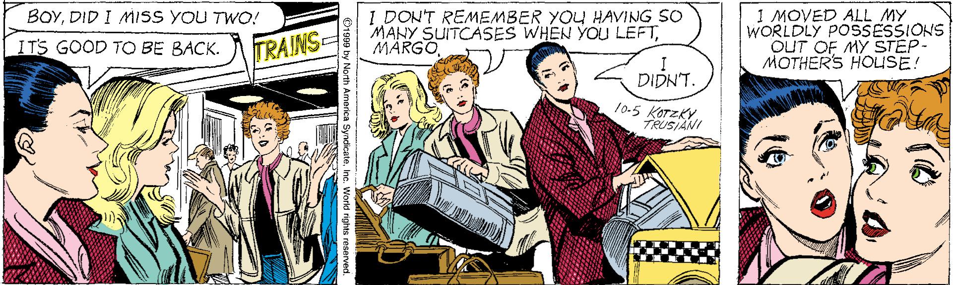 Comics OCR: 1 MOVED ALL MY WORLDLY POSSESSIONS OUT OF MY STEP- MOTHERS HOUSE! BOYDID I MISS YOU TWO! I DON'T REMEMBER YOU HAVING SO MANY SUITCASES WHEN YOU LEFTMÄRGO ITS GOOD TO BE BACK. TRAINS DIDN'T. 10.5 KOTZKYTRUSIANI O1999 by North America SyndicateInc. World rights reserved. 1 MOVED ALL MY WORLDLY POSSESSIONS OUT OF MY STEP- MOTHERS HOUSE! BOYDID I MISS YOU TWO! I DON'T REMEMBER YOU HAVING SO MANY SUITCASES WHEN YOU LEFTMÄRGO ITS GOOD TO BE BACK. TRAINS DIDN'T. 10.5 KOTZKYTRUSIANI O1999 by North America SyndicateInc. World rights reserved.