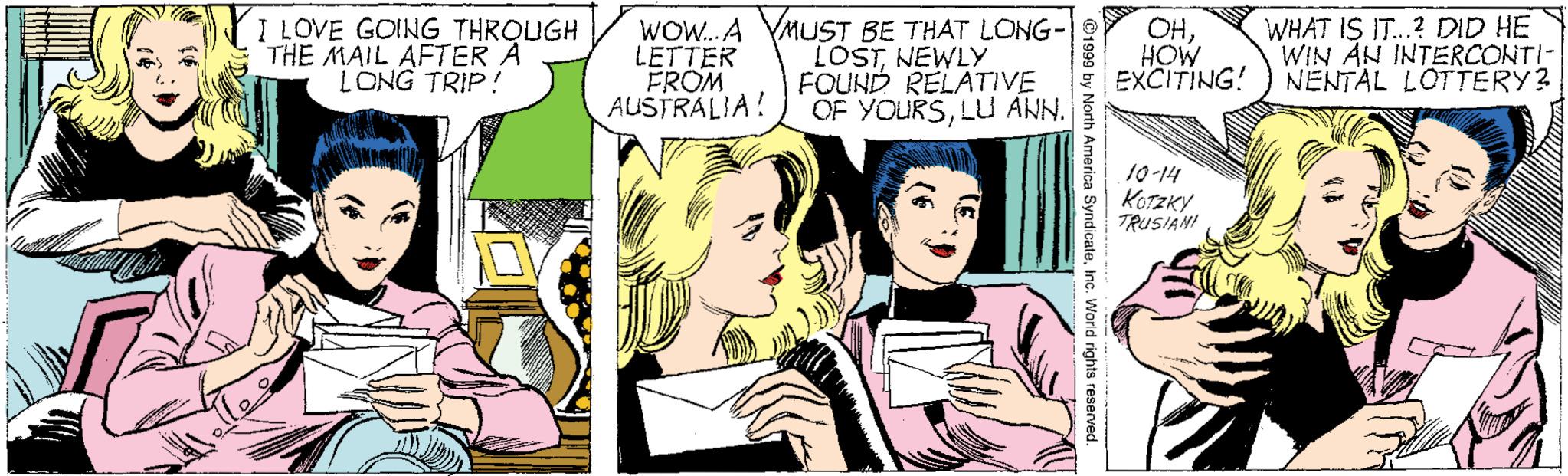 Font OCR: I LOVE GOING THROUGH THE MAIL AFTER A LONG TRIP! WOW.. A YMUST BE THAT LONG- LETTER FROM AUSTRALIA! LOSTNEWLY FOUND RELATIVE OF YOURSLU ANN. OHHOW EXCITING! WHAT IS IT.? DID HE WIN AN INTEERCONTI- NENTAL LOTTERY? 10-14 KOTZKY TRUSIAHI ©1999 by h America SyndicateInc. World rights reserved. I LOVE GOING THROUGH THE MAIL AFTER A LONG TRIP! WOW.. A YMUST BE THAT LONG- LETTER FROM AUSTRALIA! LOSTNEWLY FOUND RELATIVE OF YOURSLU ANN. OHHOW EXCITING! WHAT IS IT.? DID HE WIN AN INTEERCONTI- NENTAL LOTTERY? 10-14 KOTZKY TRUSIAHI ©1999 by h America SyndicateInc. World rights reserved.