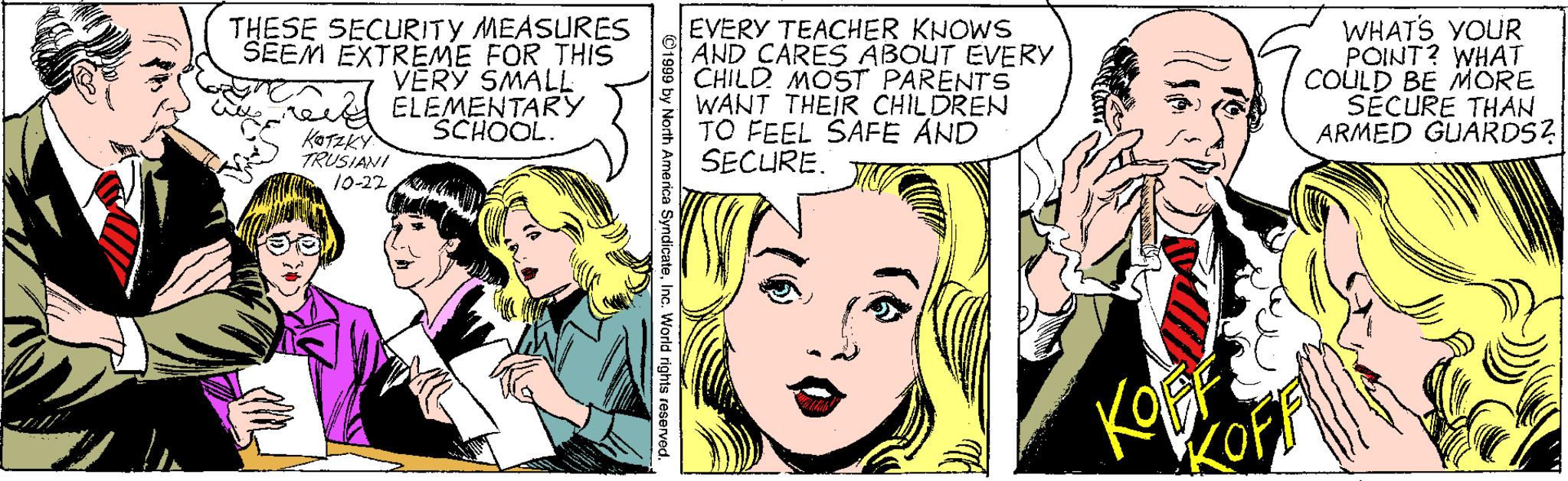 Organism OCR: EVERY TEACHER KNOWS AND CARES ABOUT EVERY CHILD MOST PARENTS WANT THEIR CHILDREN TO FEEL SAFE AND SECURE. WHAT'S YOUR POINT? WHAT COLULD BE MORE SECURE THAN ARMED GUARDS? THESE SECURITY MEASURES SEEM EXTREME FOR THIS VERY SMALL ree is ELEMENTARY SCHOOL. KOTZKY TRUSIANI 10-22 th America SyndicateInc. World rights reservod. EVERY TEACHER KNOWS AND CARES ABOUT EVERY CHILD MOST PARENTS WANT THEIR CHILDREN TO FEEL SAFE AND SECURE. WHAT'S YOUR POINT? WHAT COLULD BE MORE SECURE THAN ARMED GUARDS? THESE SECURITY MEASURES SEEM EXTREME FOR THIS VERY SMALL ree is ELEMENTARY SCHOOL. KOTZKY TRUSIANI 10-22 th America SyndicateInc. World rights reservod.