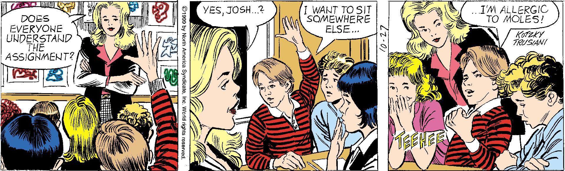 Comic book OCR: I WANT TO SIT SOMEWHERE ELSE... I'M ALLERGIC TO MOLES! YESJOSH.? DOES EVERYONE UNDERSTAND THE ASSIGNMENT? KOTZKY TRUSIANI TEEHER 1999 by North America SyndicateInc. World rights I WANT TO SIT SOMEWHERE ELSE... I'M ALLERGIC TO MOLES! YESJOSH.? DOES EVERYONE UNDERSTAND THE ASSIGNMENT? KOTZKY TRUSIANI TEEHER 1999 by North America SyndicateInc. World rights