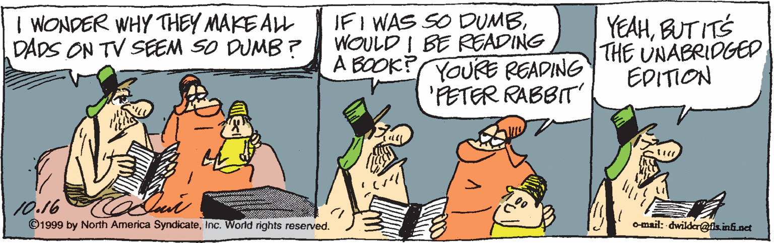 Drawing OCR: I WONDER WHY THEY MAKE ALL DADS ON TV SEEM SO DUMB ? IF I WAS SO DUMBWOULD I BE RGADING A BOOK? YOURE READING 'PETER RABBIT' YEAHBUT ITS THE UNABRIDGED EDITION 10.16 ©1999 by North America SyndicateInc. World rights reserved. omail: dwilder@isini net I WONDER WHY THEY MAKE ALL DADS ON TV SEEM SO DUMB ? IF I WAS SO DUMBWOULD I BE RGADING A BOOK? YOURE READING 'PETER RABBIT' YEAHBUT ITS THE UNABRIDGED EDITION 10.16 ©1999 by North America SyndicateInc. World rights reserved. omail: dwilder@isini net