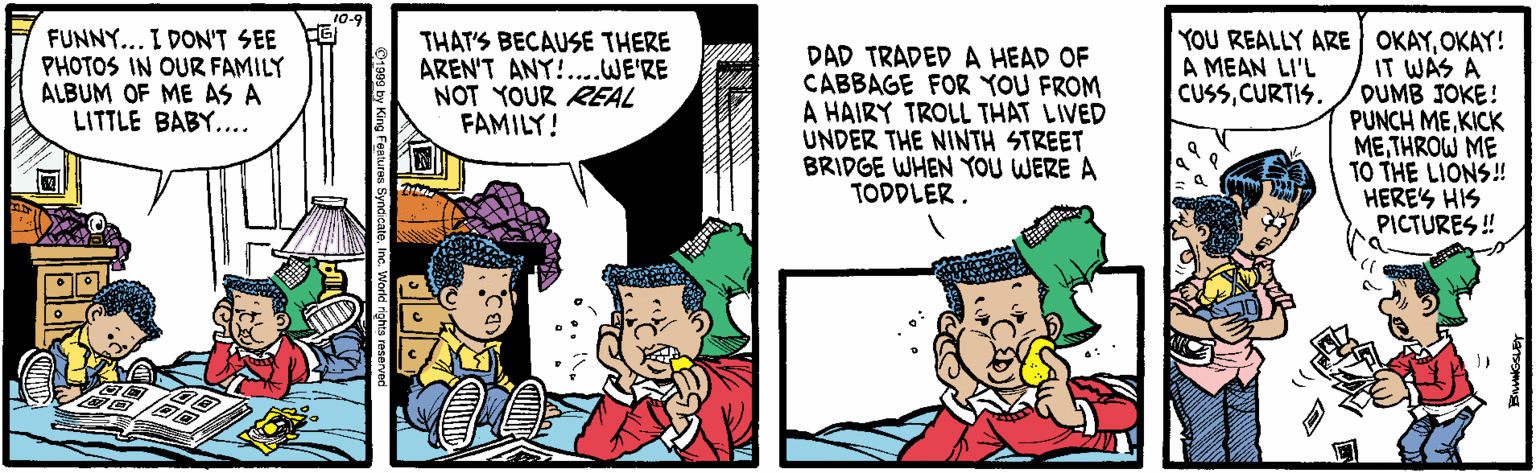 Comics OCR: 10- FUNNY... I DON'T SEE F PHOTOS IN OUR FAMILY ALBUM OF ME AS A LITTLE BABY.... YOU REALLY ARE OKAYOKAY! IT WAS A DUMB JOKE! PUNCH MEKICK METHROW ME TO THE LIONS! HERES HIS PICTURES ! THAT'S BECAUSE THERE AREN'T ANY!..WE'RE NOT YOUR REAL FAMILY! DAD TRADED A HEAD OF CABBAGE FOR YOU FROM A HAIRY TROLL THAT LIVED UNDER THE NINTH STREET BRIDGE WHEN YOU WERE A TODDLER. A MEAN LI'L CUSSCURTIS. 10- FUNNY... I DON'T SEE F PHOTOS IN OUR FAMILY ALBUM OF ME AS A LITTLE BABY.... YOU REALLY ARE OKAYOKAY! IT WAS A DUMB JOKE! PUNCH MEKICK METHROW ME TO THE LIONS! HERES HIS PICTURES ! THAT'S BECAUSE THERE AREN'T ANY!..WE'RE NOT YOUR REAL FAMILY! DAD TRADED A HEAD OF CABBAGE FOR YOU FROM A HAIRY TROLL THAT LIVED UNDER THE NINTH STREET BRIDGE WHEN YOU WERE A TODDLER. A MEAN LI'L CUSS