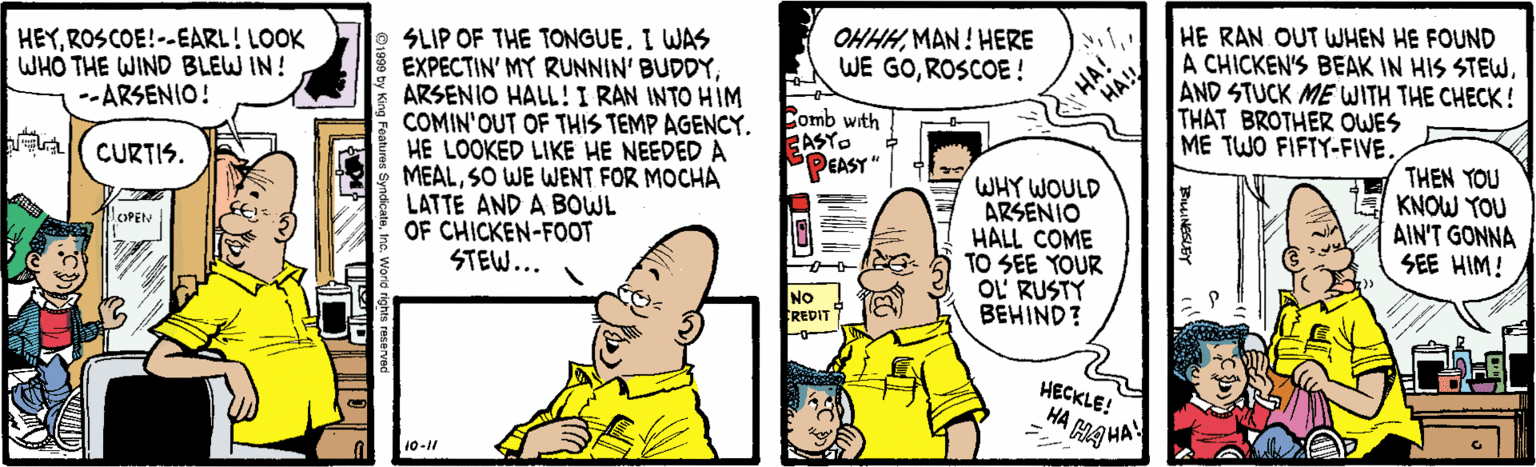 Parallel OCR: HEYROSCOE!--EARL! LOOK WHO THE WIND BLEW IN! --ARSENIO! HE RAN OUT WHEN HE FOUND A CHICKEN'S BEAK IN HIS STEWSLIP OF THE TONGUE. I WAS EXPECTIN' MY RUNNIN' BUDDYARSENIO HALL!I RAN INTO HIM COMIN'OUT OF THIS TEMP AGENCY. HE LOOKED LIKE HE NEEDED A MEALSO WE WENT FOR MOCHA LATTE AND A BOWL OF CHICKEN-FOOT STEW... OHHHMAN ! HERE WE GOROSCOE! Comb with CASTO PEASY" HA! AND STUCK ME WITH THE CHECK! THAT BROTHER OWES ME TWO FIFTY-FIVE. CURTIS. WHY WOULD ARSENIO HALL COME TO SEE YOUR OL' RUSTY BEHIND? THEN YOU KNOW YOU AIN'T GONNA SEE HIM! LOPEN NO CREDIT HECKLE! HA HAHA 10-11 HA! HEYROSCOE!--EARL! LOOK WHO THE WIND BLEW IN! --ARSENIO! HE RAN OUT WHEN HE FOUND A CHICKEN'S BEAK IN HIS STEWSLIP OF THE TONGUE. I WAS EXPECTIN' MY RUNNIN' BUDDYARSENIO HALL!I RAN INTO HIM COMIN'OUT OF THIS TEMP AGENCY. HE LOOKED LIKE HE NEEDED A MEALSO WE WENT FOR MOCHA LATTE AND A BOWL OF CHICKEN-FOOT STEW... OHHHMAN ! HERE WE GOROSCOE! Comb with CASTO PEASY" HA! AND STUCK ME WITH THE CHECK! THAT BROTHER OWES ME TWO FIFTY-FIVE. CURTIS. WHY WOULD ARSENIO HALL COME TO SEE YOUR OL' RUSTY BEHIND? THEN YOU KNOW YOU AIN'T GONNA SEE HIM! LOPEN NO CREDIT HECKLE! HA HAHA 10-11 HA!