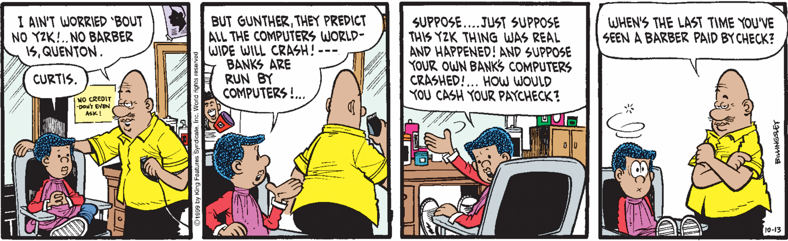 Illustration OCR: I AIN'T WORRIED 'BOUT NO YZK!.. NO BARBER 5QUENTON. BUT GUNTHERTHEY PREDICT ALL THE COMPUTERS WORLD- WIDE WILL CRASH! --- BANKS ARE RUN BY COMPUTERS !.. SUPPOSE...JUST SUPPOSE THIS YZK THING WAS REAL AND HAPPENED! AND SUPPOSE YOUR OWN BANKS COMPUTERS CRASHED!... HOW WOULD YOU CASH YOUR PAYCHECK? WHEN'S THE LAST TIME YOU'VE SEEN A BARBER PAID BY CHECK? CURTIS. NO CREDIT -Dow'Y EVEN ASK! 10-13 I AIN'T WORRIED 'BOUT NO YZK!.. NO BARBER 5QUENTON. BUT GUNTHERTHEY PREDICT ALL THE COMPUTERS WORLD- WIDE WILL CRASH! --- BANKS ARE RUN BY COMPUTERS !.. SUPPOSE...JUST SUPPOSE THIS YZK THING WAS REAL AND HAPPENED! AND SUPPOSE YOUR OWN BANKS COMPUTERS CRASHED!... HOW WOULD YOU CASH YOUR PAYCHECK? WHEN'S THE LAST TIME YOU'VE SEEN A BARBER PAID BY CHECK? CURTIS. NO CREDIT -Dow'Y EVEN ASK! 10-13
