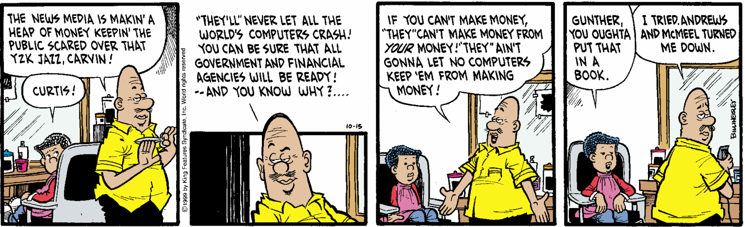 Font OCR: THE NEWS MEDIA IS MAKIN' A HEAP OF MONEY KEEPIN' THE PUBLIC SCARED OVER THAT YZK JAZZCARVIN! I TRIED. ANDREWS "THEY'LL" NEVER LET ALL THE WORLD'S COMPUTERS CRASH! YOU CAN BE SURE THAT ALL GOVERNMENT AND FINANCIAL AGENCIES WILL BE READY! -- AND YOU KNOW WHY ?.... IF YOU CAN'T MAKE MONEY"THEY"CAN'T MAKE MONEY FROM YOUR MONEY!"THEY" AIN'T GONNA LET NO COMPUTERS KEEP 'EM FROM MAKING MONEY! GUNTHERYOU OUGHTA AND MCMEEL TURNED PUT THAT IN A BOOK. ME DOWN. CURTIS! 10-15 THE NEWS MEDIA IS MAKIN' A HEAP OF MONEY KEEPIN' THE PUBLIC SCARED OVER THAT YZK JAZZCARVIN! I TRIED. ANDREWS "THEY'LL" NEVER LET ALL THE WORLD'S COMPUTERS CRASH! YOU CAN BE SURE THAT ALL GOVERNMENT AND FINANCIAL AGENCIES WILL BE READY! -- AND YOU KNOW WHY ?.... IF YOU CAN'T MAKE MONEY"THEY"CAN'T MAKE MONEY FROM YOUR MONEY!"THEY" AIN'T GONNA LET NO COMPUTERS KEEP 'EM FROM MAKING MONEY! GUNTHERYOU OUGHTA AND MCMEEL TURNED PUT THAT IN A BOOK. ME DOWN. CURTIS! 10-15