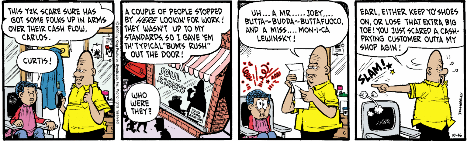 Illustration OCR: THIS YZK SCARE SURE HAS GOT SOME FOLKS UP IN ARMS OVER THEIR CASH FLOWCARLOS. A COUPLE OF PEOPLE STOPPED BY HERE LOOKIN' FOR WORK! THEY WASN'T UP TO MY STANDARDSSOI GAVE 'EM TH' TYPICAL BUM'S RUSH" OUT THE DOOR! UH... A MR.....JOEY.... BUTTA--BUDDA-BUTTAFUOCOAND A MISS. MON-1-CA LEWINSKY ! EARLEITHER KEEP YO'SHOES ONOR LOSE THAT EXTRA BIG TOE!YOU JUST SCARED A CASH- PATING CUSTOMER OUTTA MY SHOP AGIN! CURTIS! SOUL SCISSORS SLAM! WHO WERE THEY? 10-16 THIS YZK SCARE SURE HAS GOT SOME FOLKS UP IN ARMS OVER THEIR CASH FLOWCARLOS. A COUPLE OF PEOPLE STOPPED BY HERE LOOKIN' FOR WORK! THEY WASN'T UP TO MY STANDARDSSOI GAVE 'EM TH' TYPICAL BUM'S RUSH" OUT THE DOOR! UH... A MR.....JOEY.... BUTTA--BUDDA-BUTTAFUOCOAND A MISS. MON-1-CA LEWINSKY ! EARLEITHER KEEP YO'SHOES ONOR LOSE THAT EXTRA BIG TOE!YOU JUST SCARED A CASH- PATING CUSTOMER OUTTA MY SHOP AGIN! CURTIS! SOUL SCISSORS SLAM! WHO WERE THEY? 10-16