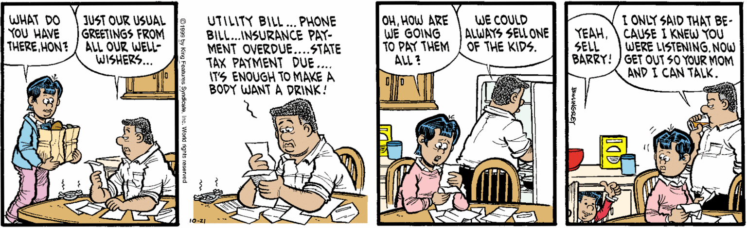 Parallel OCR: WHAT DO YOU HAVE THEREHON? JUST OUR USUAL GREETINGS FROM ALL OUR WELL- WISHERS... UTILITY BILL... PHONE BILL...INSURANCE PAY- MENT OVERDUE....STATE TAX PAYMENT DUE... IT'S ENOUGH TO MAKE A BODY WANT A DRINK! OHHOW ARE WE GOING TO PAY THEM ALL ? I ONLY SAID THAT BE- CAUSE I KNEW YOU WERE LISTENINGNOW BARRY! GET OUT SO YOUR MOM AND I CAN TALK. WE COULD ALWAYS SELL ONE OF THE KIDS. YEAHSELL 10-21 ** WHAT DO YOU HAVE THEREHON? JUST OUR USUAL GREETINGS FROM ALL OUR WELL- WISHERS... UTILITY BILL... PHONE BILL...INSURANCE PAY- MENT OVERDUE....STATE TAX PAYMENT DUE... IT'S ENOUGH TO MAKE A BODY WANT A DRINK! OHHOW ARE WE GOING TO PAY THEM ALL ? I ONLY SAID THAT BE- CAUSE I KNEW YOU WERE LISTENINGNOW BARRY! GET OUT SO YOUR MOM AND I CAN TALK. WE COULD ALWAYS SELL ONE OF THE KIDS. YEAHSELL 10-21 **