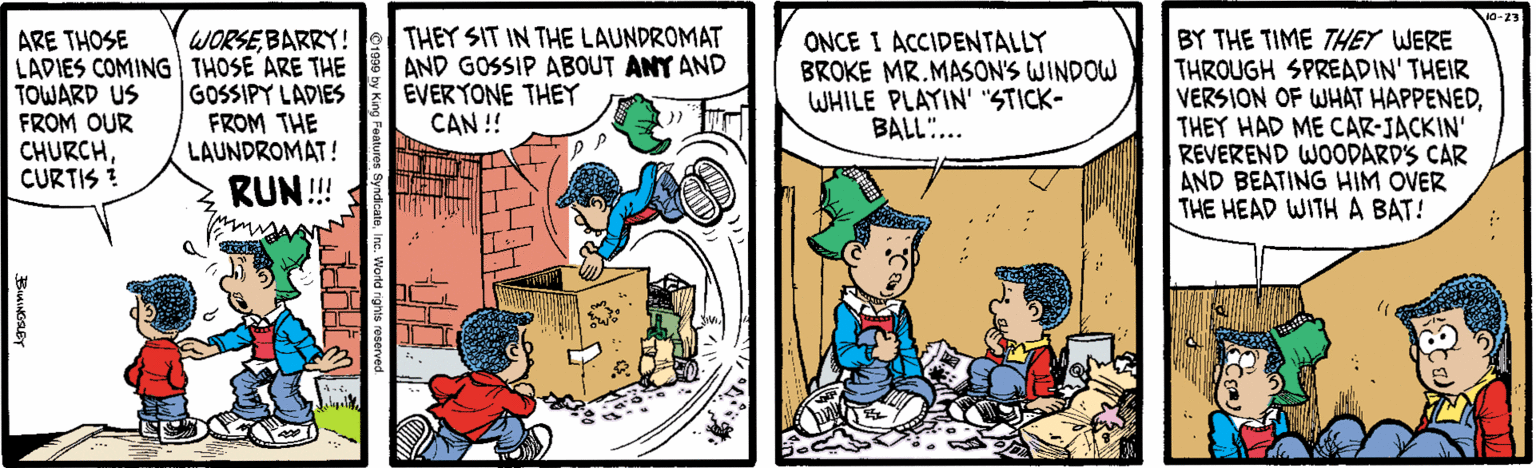 Cartoon OCR: WORSEBARRY! ARE THOSE LADIES COMING THOSE ARE THE TOWARD US FROM OUR CHURCHCURTIS ? THEY SIT IN THE LAUNDROMAT AND GOSSIP ABOUT ANY AND EVERYONE THEY CAN !! ONCE I ACCIDENTALLY BROKE MR.MASON'S WINDOW WHILE PLAYIN' "STICK- BALL.. BY THE TIME THEY WERE THROUGH SPREADIN' THEIR VERSION OF WHAT HAPPENEDTHEY HAD ME CAR-JACKIN' REVEREND WOODARD'S CAR AND BEATING HIM OVER THE HEAD WITHA BAT! GOSSIPY LADIES FROM THE LAUNDROMAT! RUN! WORSEBARRY! ARE THOSE LADIES COMING THOSE ARE THE TOWARD US FROM OUR CHURCHCURTIS ? THEY SIT IN THE LAUNDROMAT AND GOSSIP ABOUT ANY AND EVERYONE THEY CAN !! ONCE I ACCIDENTALLY BROKE MR.MASON'S WINDOW WHILE PLAYIN' "STICK- BALL.. BY THE TIME THEY WERE THROUGH SPREADIN' THEIR VERSION OF WHAT HAPPENEDTHEY HAD ME CAR-JACKIN' REVEREND WOODARD'S CAR AND BEATING HIM OVER THE HEAD WITHA BAT! GOSSIPY LADIES FROM THE LAUNDROMAT! RUN!