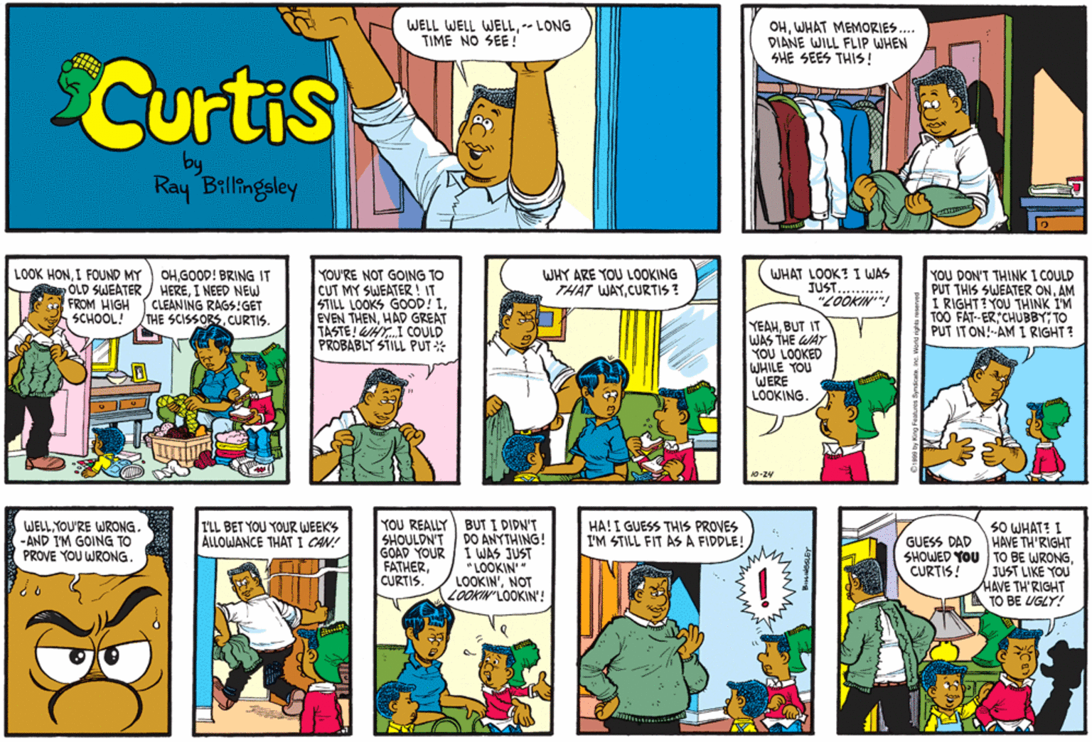 Comic book OCR: WELL WELL WELL-- LONG TIME NO SEE! OHWHAT MEMORIES.. DIANE WILL FLIP WHEN SHE SEES THIS ! Curtis Ray Billingsley YOU DON'T THINK I COULD PUT THIS SWEATER ONAM I RIGHT? YOU THINK I'M TOO FAT-ERCHUBBY; TO PUT IT ON!-AM I RIGHT? WHY ARE YOU LOOKING THAT WAYCURTIS ? LOOK HONI FOUND MY OHGOOD! BRING IT OLD SWEATER / HEREI NEED NEW CLEANING RAGS:GET THE SCISSORSCURTIS. YOU'RE NOT GOING TO CUT MY SWEATER ! IT STILL LOOKS GOOD! IHAD GREAT TASTE! WHY.I COULD PROBABLY STILL PUT * WHAT LOOK? I WAS JUST.. "LOOKIN FROM HIGH SCHOOL! YEAHBUT IT WAS THE WAY YOU LOOKED WHILE YOU WERE LOOKING 10-24 WELL YOU'RE WRONG. -AND I'M GOING TO PROVE YOU WRONG. YOU REALLY BUT I DIDN'T DO ANYTHING! I WAS JUST LOOKIN" LOOKIN'NOT LOOKIN'LOOKIN'! HA! I GUESS THIS PROVES I'M STILL FIT AS A FIDDLE! 50 WHAT? I HAVE TH'RIGHT SHOWED YOU TO BE WRONGJUST LIKE YOU HAVE TH'RIGHT TO BE UGLY! I'LL BET YOU YOUR WEEK'S ALLOWANCE THAT I CAN! SHOULDN'T GOAD YOUR FATHERCURTIS. GUESS DAD CURTIS! WELL WELL WELL-- LONG TIME NO SEE! OHWHAT MEMORIES.. DIANE WILL FLIP WHEN SHE SEES THIS ! Curtis Ray Billingsley YOU DON'T THINK I COULD PUT THIS SWEATER ONAM I RIGHT? YOU THINK I'M TOO FAT-ERCHUBBY; TO PUT IT ON!-AM I RIGHT? WHY ARE YOU LOOKING THAT WAYCURTIS ? LOOK HONI FOUND MY OHGOOD! BRING IT OLD SWEATER / HEREI NEED NEW CLEANING RAGS:GET THE SCISSORSCURTIS. YOU'RE NOT GOING TO CUT MY SWEATER ! IT STILL LOOKS GOOD! IEVEN THENHAD GREAT TASTE! WHY.I COULD PROBABLY STILL PUT * WHAT LOOK? I WAS JUST.. "LOOKIN FROM HIGH SCHOOL! YEAHBUT IT WAS THE WAY YOU LOOKED WHILE YOU WERE LOOKING 10-24 WELL YOU'RE WRONG. -AND I'M GOING TO PROVE YOU WRONG. YOU REALLY BUT I DIDN'T DO ANYTHING! I WAS JUST LOOKIN" LOOKIN'NOT LOOKIN'LOOKIN'! HA! I GUESS THIS PROVES I'M STILL FIT AS A FIDDLE! 50 WHAT? I HAVE TH'RIGHT SHOWED YOU TO BE WRONGJUST LIKE YOU HAVE TH'RIGHT TO BE UGLY! I'LL BET YOU YOUR WEEK'S ALLOWANCE THAT I CAN! SHOULDN'T GOAD YOUR FATHERCURTIS. GUESS DAD CURTIS!