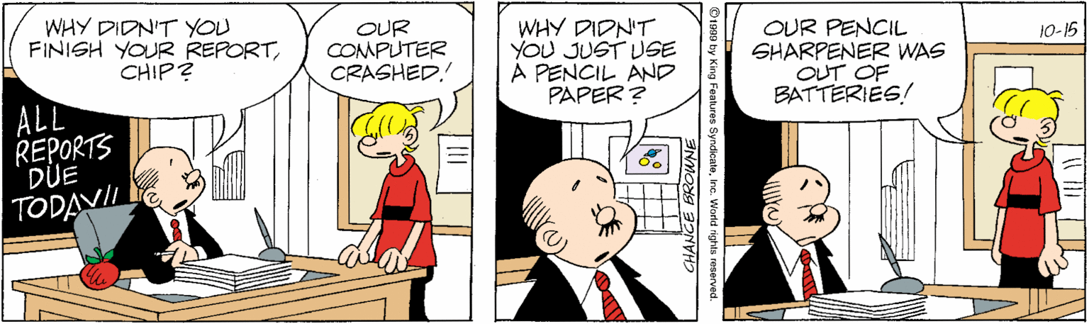 Handwriting OCR: WHY DIDN'T YOU FINISH YOUR REPORTCHIP? OUR COMPUTER CRASHED. WHY DIDN'T YOU JUST USE A PENCIL AND PAPER ? OUR PENCIL SHARPENER WAS OUT OF BATTERIES! 10-15 ALL REPORTS DUE TODAVIL s SyndicateInc. World rights reserved. SROWNE WHY DIDN'T YOU FINISH YOUR REPORTCHIP? OUR COMPUTER CRASHED. WHY DIDN'T YOU JUST USE A PENCIL AND PAPER ? OUR PENCIL SHARPENER WAS OUT OF BATTERIES! 10-15 ALL REPORTS DUE TODAVIL s SyndicateInc. World rights reserved. SROWNE