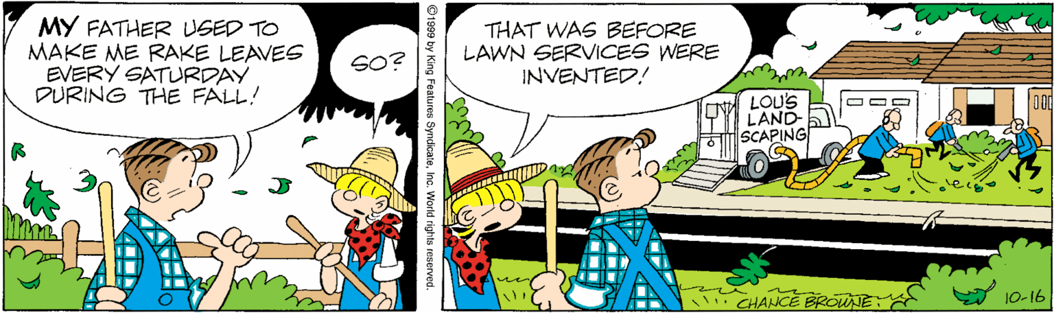 Font OCR: MY FATHER USED TO MAKE ME RAKE LEAVES EVERY SATURDAY DURING THE FALL! THAT WAS BEFORE LAWN SERVICES WERE INVENTED! SO? CN LOU'S LAND- SCAPING CHANCE BROUJE: 1O-16 ©1999 by King Features SyndicateInc. World rights reserved. MY FATHER USED TO MAKE ME RAKE LEAVES EVERY SATURDAY DURING THE FALL! THAT WAS BEFORE LAWN SERVICES WERE INVENTED! SO? CN LOU'S LAND- SCAPING CHANCE BROUJE: 1O-16 ©1999 by King Features SyndicateInc. World rights reserved.