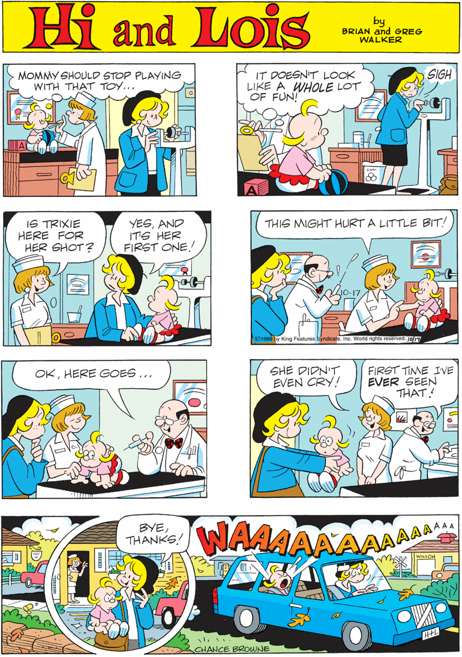 Line OCR: MORT WALKER and DIK BROWNE'S MOMMY SHOULD STOP PLAYING WITH THAT TOY... IT DOESN'T LOOK LIKE A WHOLE LOT OF FUN! SIGH Hi Lois and by BRIAN and GREG WALKER IS TRIXIE HERE FOR HER SHOT? YESAND ITS HER FIRST ONE! THIS MIGHT HURT A LITTLE BIT! OKHERE GOES... Z10-17Inc. World rights reserved. Jo17 SHE DIDN'T EVEN CRY! FIRST TIME IVE EVER SEEN THAT! BYETHANKS! WAAAAAAAAAA WILTON CHANCE BROWNE MORT WALKER and DIK BROWNE'S MOMMY SHOULD STOP PLAYING WITH THAT TOY... IT DOESN'T LOOK LIKE A WHOLE LOT OF FUN! SIGH Hi Lois and by BRIAN and GREG WALKER IS TRIXIE HERE FOR HER SHOT? YESAND ITS HER FIRST ONE! THIS MIGHT HURT A LITTLE BIT! OKHERE GOES... Z10-17O1999 by King Features SyndicateInc. World rights reserved. Jo17 SHE DIDN'T EVEN CRY! FIRST TIME IVE EVER SEEN THAT! BYETHANKS! WAAAAAAAAAA WILTON CHANCE BROWNE