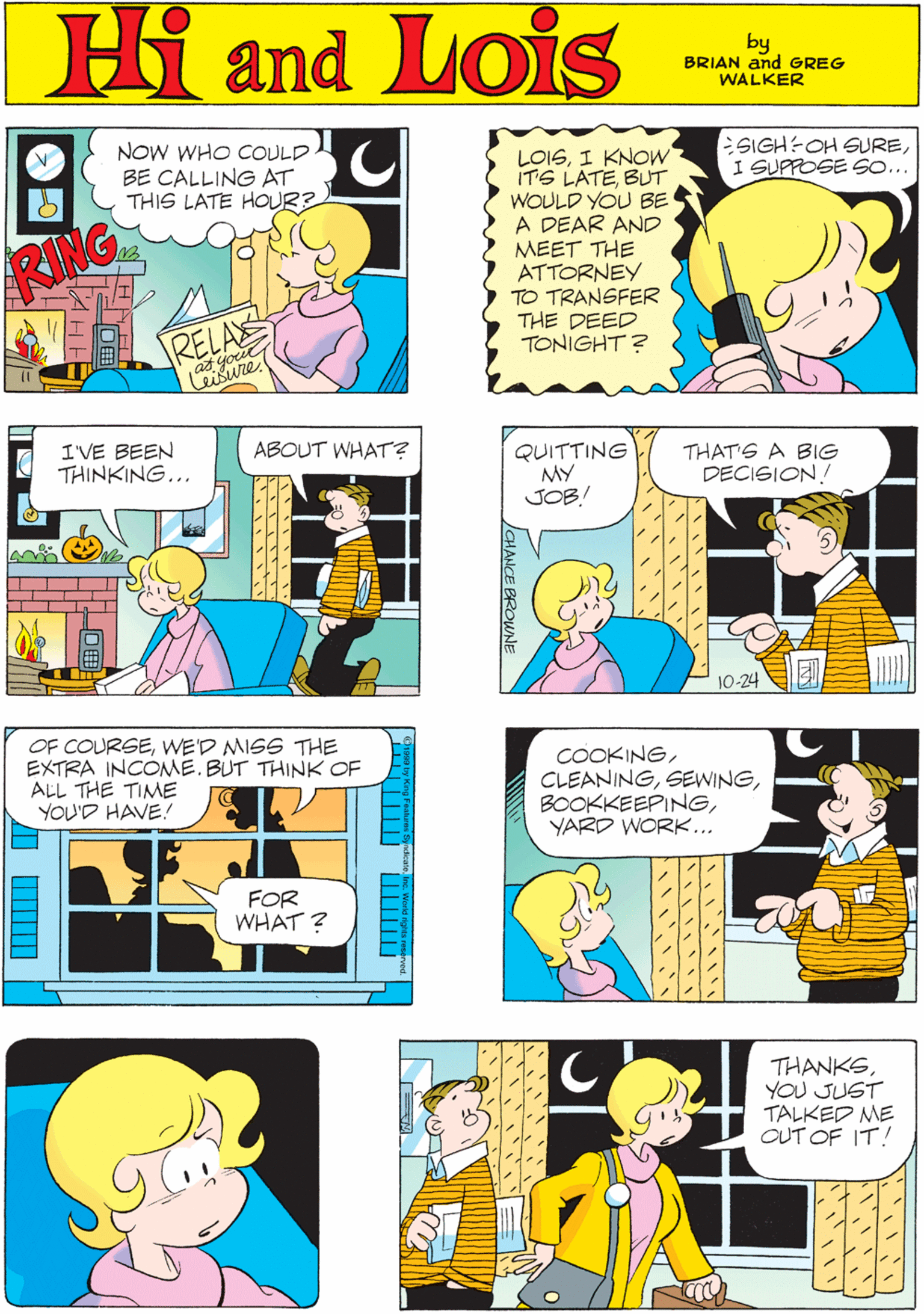 Yellow OCR: NOW WHO CcOULD BE CALLING AT THIS LATE HOUR? Hi Lois RING ESIGH-OH SUREI SUPPOSE SO... LOISI KNOW IT'S LATEBUT WOULD YOU BE A DEAR AND MEET THE ATTORNEY TO TRANSFER THE DEED TONIGHT? amd by GREG & BRIAN WALKER RELAS I'VE BEEN THINKING... ABOUT WHAT? QUITTING MY JOB! OF COURSEWE'D MISS THE EXTRA INCOME. BUT THINK OF ALL THE TIME YOU'D HAVE! THAT'S A BIG DECISION! FOR WHAT ? 10-24 COOKINGYARD WORK... THANKSYOU JUST TALKED ME CUT OF IT! ??? ??? ? JCHANCE BROWNE ?? NOW WHO CcOULD BE CALLING AT THIS LATE HOUR? Hi Lois RING ESIGH-OH SUREI SUPPOSE SO... LOISI KNOW IT'S LATEBUT WOULD YOU BE A DEAR AND MEET THE ATTORNEY TO TRANSFER THE DEED TONIGHT? amd by GREG & BRIAN WALKER RELAS I'VE BEEN THINKING... ABOUT WHAT? QUITTING MY JOB! OF COURSEWE'D MISS THE EXTRA INCOME. BUT THINK OF ALL THE TIME YOU'D HAVE! THAT'S A BIG DECISION! FOR WHAT ? 10-24 COOKINGYARD WORK... THANKSYOU JUST TALKED ME CUT OF IT! ?? ? ??? ? JCHANCE BROWNE ? ?