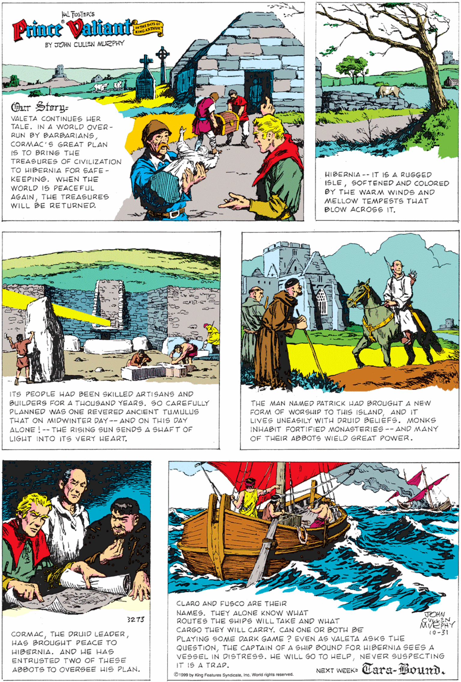 Parallel OCR: AL TOSTER'S Prince Valiante WTHE DATS D INGARTHU BY JOHN CULLEN MURPHY Our Story- VALE TA CONTINUES HER TALE. IN A WORLD OVER- RUN BY BARBARIANSCORMAC'S GREAT PLAN IS TO BRING THE TREASURES OF CIVILIZATION TO HIBERNIA FOR SAFE- KEEPING. WHEN THE HIBERNIA -- IT IS A RUGGED ISLESOFTENED AND COLORED BY THE WNARM WINDS AND WORLD IS PEACEFUL AGAINTHE TREASURES WILL BE RETURNED. MELLOW TEMPESTS THAT BLOW ACROSS IT. ITS PEOPLE HAD BEEN SKILLED ARTISANS AND BUILDERS FOR A THOUSAND YEARS. SO CAREFULLY PLANNED WAS ONE REVERED ANCIENT TUMULUS THE MAN NAMED PATRICK HAD BROUGHT A NEW FORM OF WORSHIP TO THIS ISLANDAND IT LIVES UNEASILY WITH DRUID BELIEFS. MONKS INHABIT FORTIFIED MONASTERIES -- AND MANY THAT ON MIDWINTER DAY-- AND ON THIS DAY ALONE ! -- THE RISING SUN SENDS A SHAFT OF LIGHT INTO ITS VERY HEART. OF THEIR ABBOTS WIELD GREAT POWER. CLARO AND FUSCO ARE THEIR NAMES. THEY ALONE KNOw WHAT ROUTES THE SHIPS WILL TAKE AND WHAT CARGO THEY WILL CARRY. CAN ONE OR BOTH BE JOHN 3273 MVEPHY (0-31 CORMACHAS BROUGHT PEACE TO HIBERNIA. AND HE HAS PLAYING SOME DARK GAME ? EVEN AS VALETA ASKS THE QUESTIONTHE CAPTAIN OF A SHIP BOUND FOR HIBERNIA SEES A VESSEL IN DISTRESS. HE WILL GO TO HELPNEVER SUSPECTING IT 1S A TRAP. 1999 by King Features SyndicaleIna. World rigma reserved. ENTRUSTED TWO OF THESE ABBOTS TO OVERSEE HIS PLAN. NEXT WEEK: Tara-Bound. AL TOSTER'S Prince Valiante WTHE DATS D INGARTHU BY JOHN CULLEN MURPHY Our Story- VALE TA CONTINUES HER TALE. IN A WORLD OVER- RUN BY BARBARIANSCORMAC'S GREAT PLAN IS TO BRING THE TREASURES OF CIVILIZATION TO HIBERNIA FOR SAFE- KEEPING. WHEN THE HIBERNIA -- IT IS A RUGGED ISLESOFTENED AND COLORED BY THE WNARM WINDS AND WORLD IS PEACEFUL AGAINTHE TREASURES WILL BE RETURNED. MELLOW TEMPESTS THAT BLOW ACROSS IT. ITS PEOPLE HAD BEEN SKILLED ARTISANS AND BUILDERS FOR A THOUSAND YEARS. SO CAREFULLY PLANNED WAS ONE REVERED ANCIENT TUMULUS THE MAN NAMED PATRICK HAD BROUGHT A NEW FORM OF WORSHIP TO THIS ISLANDAND IT LIVES UNEASILY WITH DRUID BELIEFS. MONKS INHABIT FORTIFIED MONASTERIES -- AND MANY THAT ON MIDWINTER DAY-- AND ON THIS DAY ALONE ! -- THE RISING SUN SENDS A SHAFT OF LIGHT INTO ITS VERY HEART. OF THEIR ABBOTS WIELD GREAT POWER. CLARO AND FUSCO ARE THEIR NAMES. THEY ALONE KNOw WHAT ROUTES THE SHIPS WILL TAKE AND WHAT CARGO THEY WILL CARRY. CAN ONE OR BOTH BE JOHN 3273 MVEPHY (0-31 CORMACTHE DRUID LEADERHAS BROUGHT PEACE TO HIBERNIA. AND HE HAS PLAYING SOME DARK GAME ? EVEN AS VALETA ASKS THE QUESTIONTHE CAPTAIN OF A SHIP BOUND FOR HIBERNIA SEES A VESSEL IN DISTRESS. HE WILL GO TO HELPNEVER SUSPECTING IT 1S A TRAP. 1999 by King Features SyndicaleIna. World rigma reserved. ENTRUSTED TWO OF THESE ABBOTS TO OVERSEE HIS PLAN. NEXT WEEK: Tara-Bound.