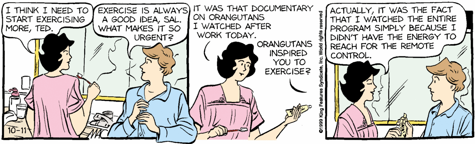 Pleased OCR: I THINK I NEED TO START EXERCISING MORETED EXERCISE IS ALWAYS) IT WAS THAT DOCUMENTARY A GOOD IDEASAL. WHAT MAKES IT SO ACTUALLYIT WAS THE FACT THAT I WATCHED THE ENTIRE PROGRAM SIMPLY BECAUSE I DIDN'T HAVE THE ENERGY TO REACH FOR THE REMOTE CONTROL. ON ORANGUTANS I WATCHED AFTER WORK TODAY. URGENT? ORANGUTANS INSPIRED YOU TO EXERCISE? 10-11 01999 King Features SyndicateInc. I THINK I NEED TO START EXERCISING MORETED EXERCISE IS ALWAYS) IT WAS THAT DOCUMENTARY A GOOD IDEASAL. WHAT MAKES IT SO ACTUALLYIT WAS THE FACT THAT I WATCHED THE ENTIRE PROGRAM SIMPLY BECAUSE I DIDN'T HAVE THE ENERGY TO REACH FOR THE REMOTE CONTROL. ON ORANGUTANS I WATCHED AFTER WORK TODAY. URGENT? ORANGUTANS INSPIRED YOU TO EXERCISE? 10-11 01999 King Features Syndicate