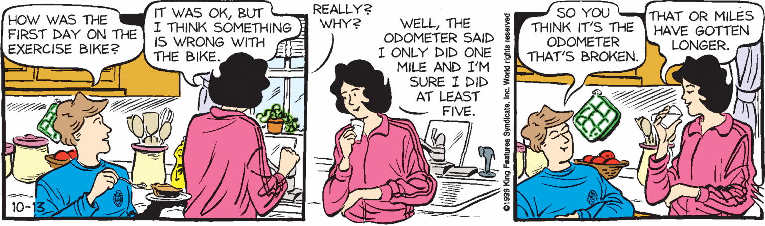 Conversation OCR: REALLY? WHY? HOW WAS THE FIRST DAY ON THE EXERCISE BIKE? IT WAS OKBUT I THINK SOMETHING IS WRONG WITH THE BIKE. SO YOU THINK IT'S THE ODOMETER THAT'S BROKEN. THAT OR MILES HAVE GOTTEN LONGER. WELLTHE ODOMETER SAID I ONLY DID ONE MILE AND I'M SURE I DID AT LEAST FIVE. 10-13 01999 King Features SyndicateInc. World rights reserved REALLY? WHY? HOW WAS THE FIRST DAY ON THE EXERCISE BIKE? IT WAS OKBUT I THINK SOMETHING IS WRONG WITH THE BIKE. SO YOU THINK IT'S THE ODOMETER THAT'S BROKEN. THAT OR MILES HAVE GOTTEN LONGER. WELLTHE ODOMETER SAID I ONLY DID ONE MILE AND I'M SURE I DID AT LEAST FIVE. 10-13 01999 King Features SyndicateInc. World rights reserved