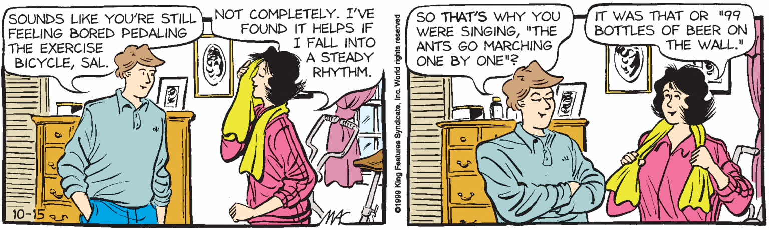 People OCR: SOUNDS LIKE YOU'RE STILL FEELING BORED PEDALING THE EXERCISE BICYCLESAL. NOT COMPLETELY. I'VE FOUND IT HELPS IF I FALL INTO A STEADY RHYTHM. SO THAT'S WHY YOU WERE SINGING"THE ANTS GO MARCHING ONE BY ONE"? IT WAS THAT OR "99 BOTTLES OF BEER ON THE WALL." 10-15 ar 01999 King Features SyndicateInc. World rights reserved SOUNDS LIKE YOU'RE STILL FEELING BORED PEDALING THE EXERCISE BICYCLESAL. NOT COMPLETELY. I'VE FOUND IT HELPS IF I FALL INTO A STEADY RHYTHM. SO THAT'S WHY YOU WERE SINGING"THE ANTS GO MARCHING ONE BY ONE"? IT WAS THAT OR "99 BOTTLES OF BEER ON THE WALL." 10-15 ar 01999 King Features SyndicateInc. World rights reserved