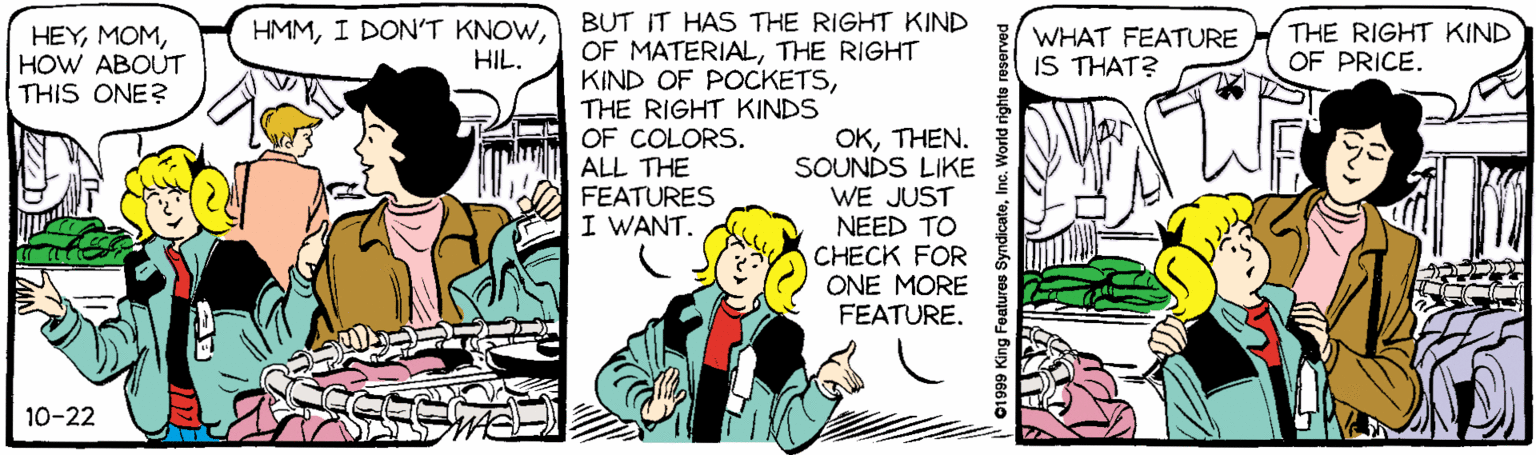 Comic book OCR: BUT IT HAS THE RIGHT KIND OF MATERIALTHE RIGHT KIND OF POCKETSTHE RIGHT KINDS OF COLORS. ALL THE HEYHOW ABOUT THIS ONE? HMMHIL. WHAT FEATURE IS THAT? THE RIGHT KIND OF PRICE. OKTHEN. SOUNDS LIKE WE JUST NEED TO CHECK FOR ONE MORE FEATURE. FEATURES I WANT. 10-22 ©1999 King Features SyndicateBUT IT HAS THE RIGHT KIND OF MATERIALTHE RIGHT KIND OF POCKETSTHE RIGHT KINDS OF COLORS. ALL THE HEYHOW ABOUT THIS ONE? HMMI DON'T KNOWHIL. WHAT FEATURE IS THAT? THE RIGHT KIND OF PRICE. OKTHEN. SOUNDS LIKE WE JUST NEED TO CHECK FOR ONE MORE FEATURE. FEATURES I WANT. 10-22 ©1999 King Features Syndicate