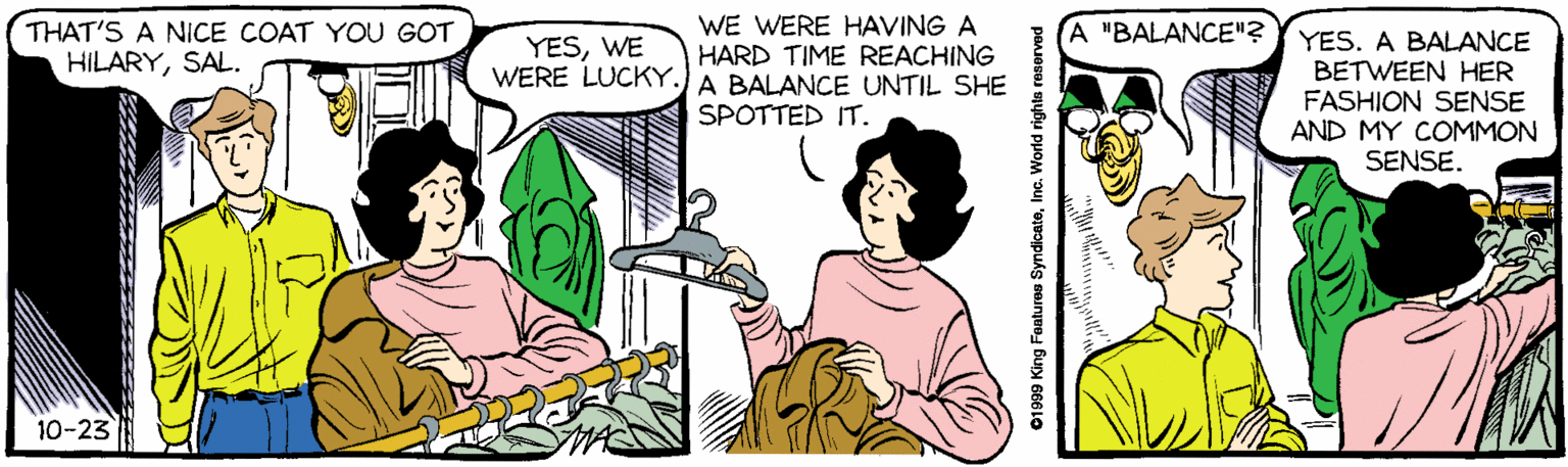 Organism OCR: THAT'S A NICE COAT YOU GOT HILARYSAL. WE WERE HAVING A HARD TIME REACHING WERE LUCKY.) A BALANCE UNTIL SHE A "BALANCE"? YES. A BALANCE BETWEEN HER FASHION SENSE AND MY COMMON SENSE. YESWE SPOTTED IT. 10-23 01999 King Features SyndicateInc. World rights reserved THAT'S A NICE COAT YOU GOT HILARYSAL. WE WERE HAVING A HARD TIME REACHING WERE LUCKY.) A BALANCE UNTIL SHE A "BALANCE"? YES. A BALANCE BETWEEN HER FASHION SENSE AND MY COMMON SENSE. YESWE SPOTTED IT. 10-23 01999 King Features SyndicateInc. World rights reserved