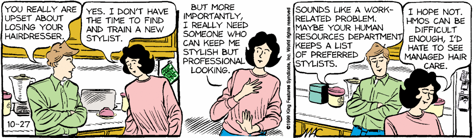People OCR: BUT MORE IMPORTANTLYI REALLY NEED SOMEONE wHO CAN KEEP ME STYLISH BUT PROFESSIONAL LOOKING. SOUNDS LIKE A WORK- RELATED PROBLEM. MAYBE YOUR HUMAN RESOURCES DEPARTMENT ENOUGHI'D KEEPS A LIST OF PREFERRED STYLISTS. YOU REALLY ARE UPSET ABOUT LOSING YOUR HAIRDRESSER. YES. I DON'T HAVE THE TIME TO FIND AND TRAIN A NEW STYLIST. I HOPE NOT. HMOS CAN BE DIFFICULT HATE TO SEE MANAGED HAIR CARE. 10-27 DMC ©1909 King Features SyndicateInc. World rights reservad BUT MORE IMPORTANTLYI REALLY NEED SOMEONE wHO CAN KEEP ME STYLISH BUT PROFESSIONAL LOOKING. SOUNDS LIKE A WORK- RELATED PROBLEM. MAYBE YOUR HUMAN RESOURCES DEPARTMENT ENOUGHI'D KEEPS A LIST OF PREFERRED STYLISTS. YOU REALLY ARE UPSET ABOUT LOSING YOUR HAIRDRESSER. YES. I DON'T HAVE THE TIME TO FIND AND TRAIN A NEW STYLIST. I HOPE NOT. HMOS CAN BE DIFFICULT HATE TO SEE MANAGED HAIR CARE. 10-27 DMC ©1909 King Features SyndicateInc. World rights reservad