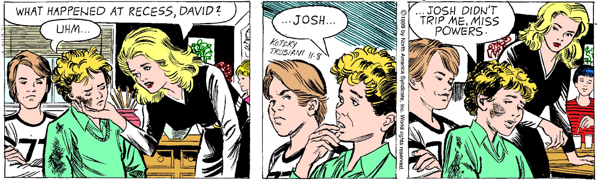 Art OCR: JOSH DIDN'T TRIP MEMISS POWERS. WHAT HAPPENED AT RECESSDAVID? JOSH... UHM... KOTZKY TRUSIANI 11-8 O1999 by North America SyncicateInc. World rights rese JOSH DIDN'T TRIP MEMISS POWERS. WHAT HAPPENED AT RECESSDAVID? JOSH... UHM... KOTZKY TRUSIANI 11-8 O1999 by North America SyncicateInc. World rights rese