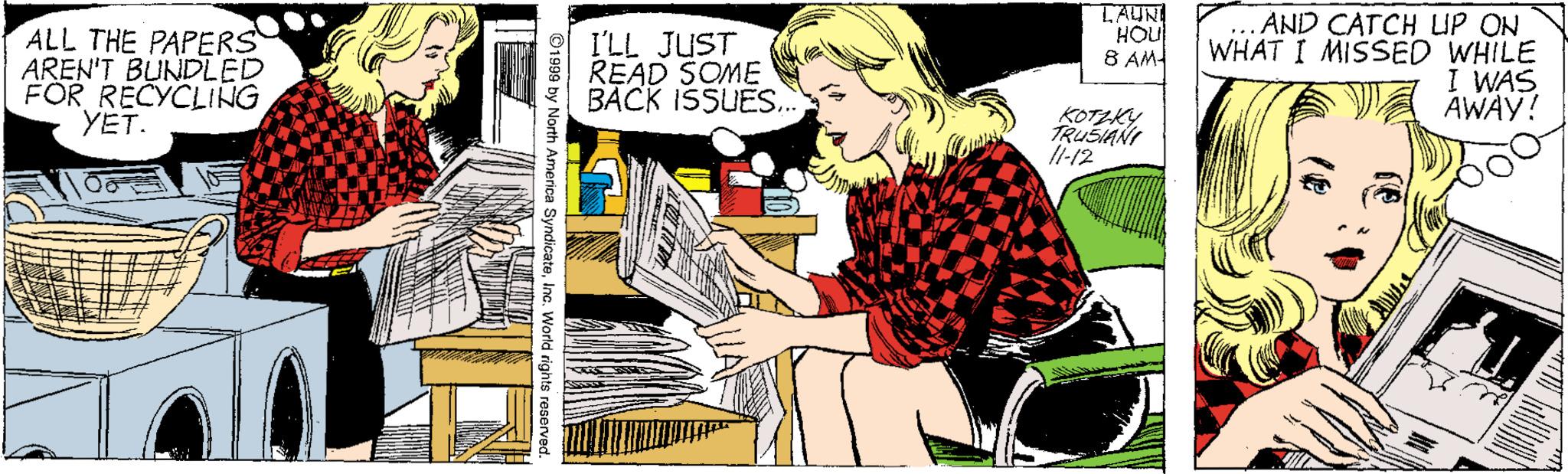 Pianist OCR: ALL THE PAPERS AREN'T BUNDLED FOR RECYCLING YET. I'LL JUST READ SOME BACK ISSUES.. TAUN HOU 8 AM ... AND CATCH LIP ON WHAT I MISSED WHILE I WAS AWAY! KOTLKY TRUSIANI Il-12 SyndicateInc. World rights ALL THE PAPERS AREN'T BUNDLED FOR RECYCLING YET. I'LL JUST READ SOME BACK ISSUES.. TAUN HOU 8 AM ... AND CATCH LIP ON WHAT I MISSED WHILE I WAS AWAY! KOTLKY TRUSIANI Il-12 SyndicateInc. World rights