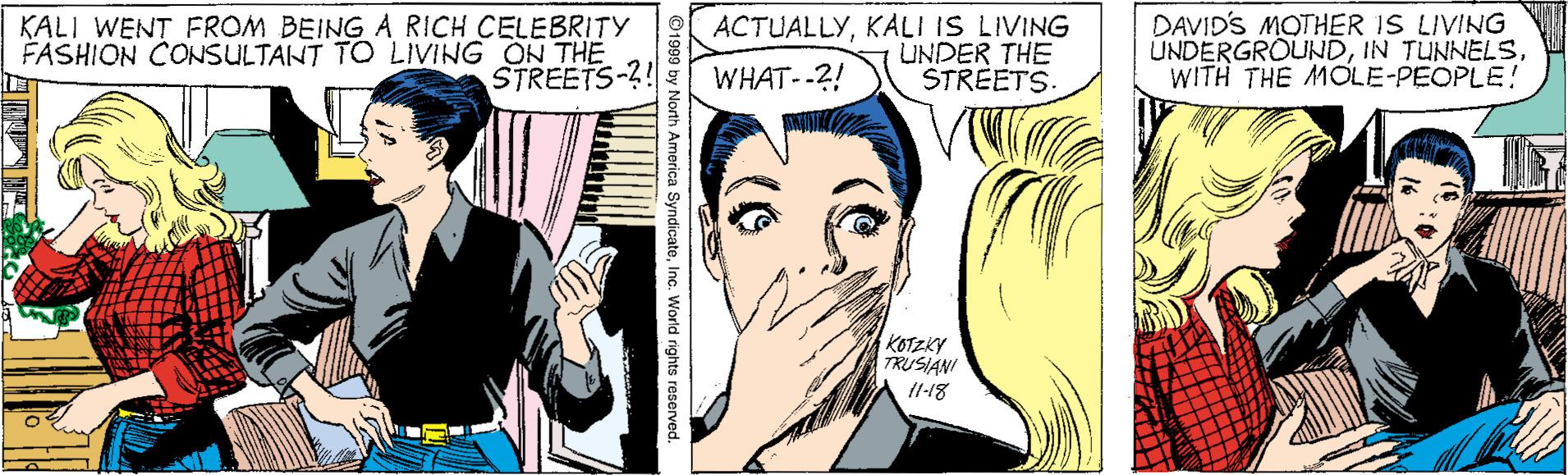 Organism OCR: KALI WENT FROM BEING A RICH CELEBRITY FASHION CONSULTANT TO LIVING ON THE STREETS-?! ACTUALLYKALI IS LIVING UNDER THE STREETS. DAVID'S MOTHER IS LIVING UNDERGROUNDWITH THE MOLE-PEOPLE! WHAT--2! KOTZKY TRUSIANI 11-18 SyndicateInc. World rights reserved. KALI WENT FROM BEING A RICH CELEBRITY FASHION CONSULTANT TO LIVING ON THE STREETS-?! ACTUALLYKALI IS LIVING UNDER THE STREETS. DAVID'S MOTHER IS LIVING UNDERGROUNDIN TUNNELSWITH THE MOLE-PEOPLE! WHAT--2! KOTZKY TRUSIANI 11-18 SyndicateInc. World rights reserved.