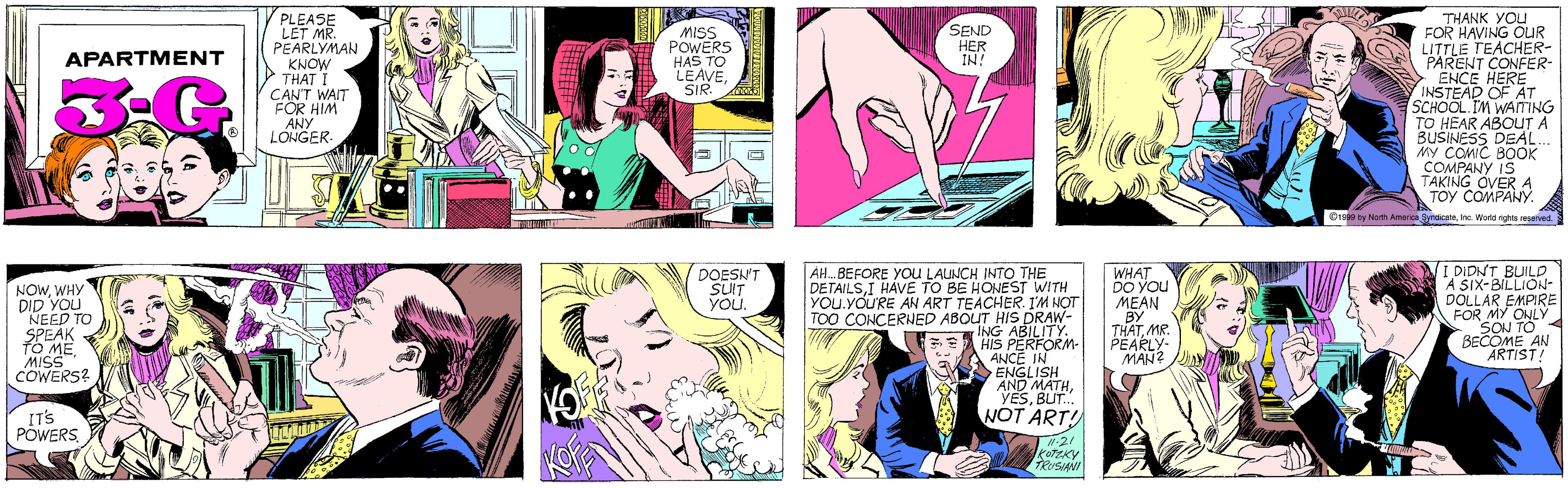 Human OCR: PLEASE LET MR. PEARLYMAN KNOW THAT I CAN'T WAIT FOR HIM ANY LONGER. MISS POWERS HAS TO LEAVESIR. SEND HER IN! APARTMENT THANK YOU FOR HAVING OUR LITTLE TEACHER- PARENT CONFER- ENCE HERE INSTEAD OF AT SCHOOL IM WAITING TO HEAR ABOUT A BUSINESS DEAL MY COMIC BOOK COMPANY IS TAKING OVER A TOY COMPANY. NOWWHY DID YOU NEED TO SPEAK TO MEMISS COWERS? IT'S POWERSInc. World rights reserved. AH. BEFORE YOu LAUNCH INTO THE DETAILSI HÁVE TO BE HONEST WITH YOU.YOU'RE AN ART TEACHER. I'M NOT TOO CONCERNED ABOUT HIS DRAW- ING ABILITY HIS PERFORM- ANCE IN ENGLISH AND MATHBUT.. WHAT DO YOU MEAN BY THATMR. PEARLY- MAN? I DIDNT BUILD A SIX-BILLION- DOLLAR EMPIRE FOR MY ONLY SON TO BECOME AN ARTIST! DOESN'T SUIT YOu. NOT ART! -21 KOTEKY TRUSIANI PLEASE LET MR. PEARLYMAN KNOW THAT I CAN'T WAIT FOR HIM ANY LONGER. MISS POWERS HAS TO LEAVESIR. SEND HER IN! APARTMENT THANK YOU FOR HAVING OUR LITTLE TEACHER- PARENT CONFER- ENCE HERE INSTEAD OF AT SCHOOL IM WAITING TO HEAR ABOUT A BUSINESS DEAL MY COMIC BOOK COMPANY IS TAKING OVER A TOY COMPANY. NOWWHY DID YOU NEED TO SPEAK TO MEMISS COWERS? IT'S POWERS©1999 by North America SyndcateInc. World rights reserved. AH. BEFORE YOu LAUNCH INTO THE DETAILSI HÁVE TO BE HONEST WITH YOU.YOU'RE AN ART TEACHER. I'M NOT TOO CONCERNED ABOUT HIS DRAW- ING ABILITY HIS PERFORM- ANCE IN ENGLISH AND MATHBUT.. WHAT DO YOU MEAN BY THATMR. PEARLY- MAN? I DIDNT BUILD A SIX-BILLION- DOLLAR EMPIRE FOR MY ONLY SON TO BECOME AN ARTIST! DOESN'T SUIT YOu. NOT ART! -21 KOTEKY TRUSIANI