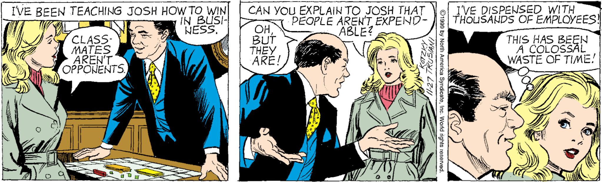 People OCR: IVE BEEN TEACHING JOSH HOW TO WIN IN BUSI- NESS. CAN YOU EXPLAIN TO JOSH THAT PEOPLE AREN'T EXPEND- ABLE? I'VE DISPENSED WITH THOUSANDS OF EMPLOYEES! CLASS- MATES AREN'T OPPONENTS. OH BUT THEY ARE! THIS HAS BEEN A COLOSSAL WASTE OF TIME! IVE BEEN TEACHING JOSH HOW TO WIN IN BUSI- NESS. CAN YOU EXPLAIN TO JOSH THAT PEOPLE AREN'T EXPEND- ABLE? I'VE DISPENSED WITH THOUSANDS OF EMPLOYEES! CLASS- MATES AREN'T OPPONENTS. OH BUT THEY ARE! THIS HAS BEEN A COLOSSAL WASTE OF TIME!