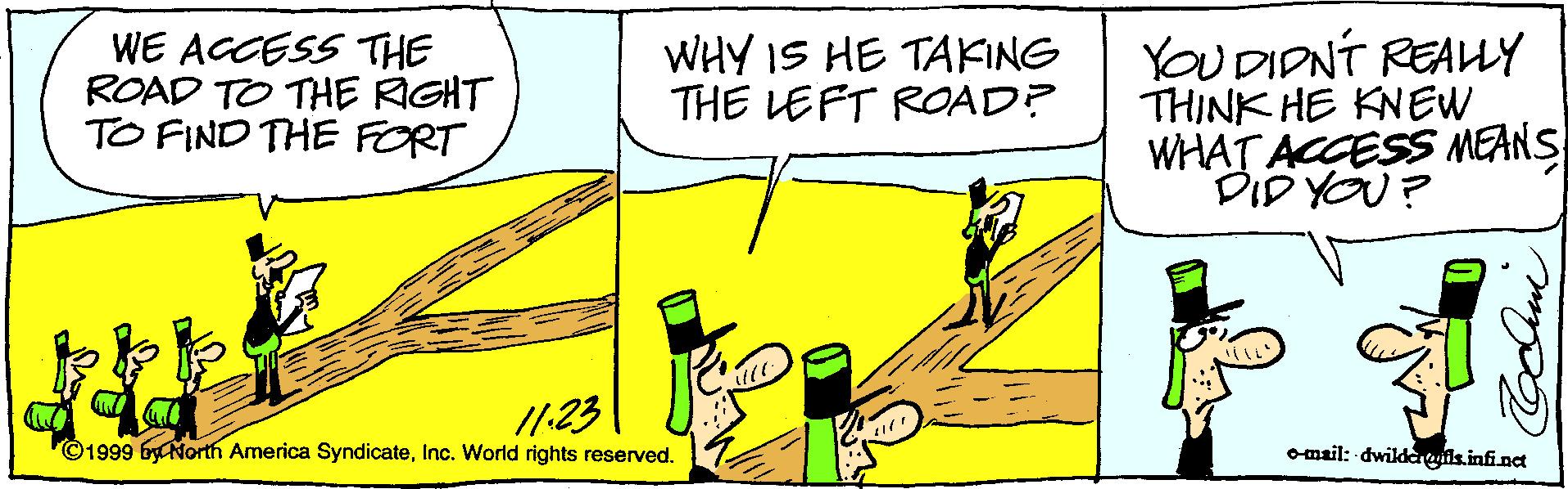 Design OCR: WE ACCESS THE ROAD TO THE RIGHT TO FIND THE FORT WHY IS HE TAKING THE LEFT ROAD? YOU DIDNT REAHY THINK HE KNEW WHAT ACCESS MEANS DID YOU? /123 ©1999 byCNorth America SyndicateInc. World rights reserved. omail: dwildaeis.infinet WE ACCESS THE ROAD TO THE RIGHT TO FIND THE FORT WHY IS HE TAKING THE LEFT ROAD? YOU DIDNT REAHY THINK HE KNEW WHAT ACCESS MEANS DID YOU? /123 ©1999 byCNorth America SyndicateInc. World rights reserved. omail: dwildaeis.infinet