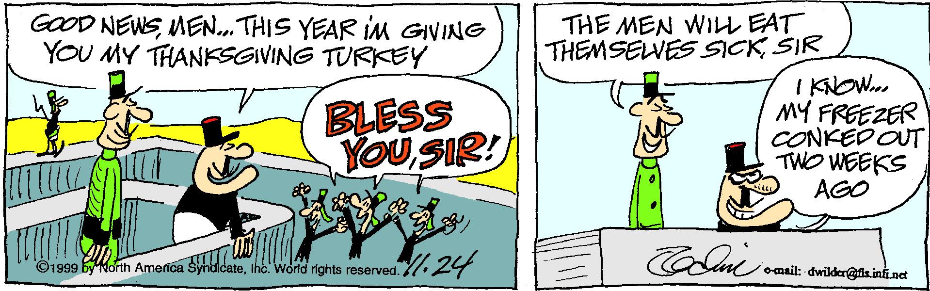Sharing OCR: GOOD NEWSMEN.. THIS YEAR iM GIVING YOU MY THANKSGIVING TURKEY THE MEN WIL EAT THEMSELVES SICKŠIR BLESS YOU SIR! I KNOW. MY FREEZER CONKED OUT TWO WEEKS AGO l1 24 ©1999 by North America Syhdidateomail: -dwilder@fis.infi.nct GOOD NEWSMEN.. THIS YEAR iM GIVING YOU MY THANKSGIVING TURKEY THE MEN WIL EAT THEMSELVES SICKŠIR BLESS YOU SIR! I KNOW. MY FREEZER CONKED OUT TWO WEEKS AGO l1 24 ©1999 by North America SyhdidateIhc. World rights reserved.omail: -dwilder@fis.infi.nct