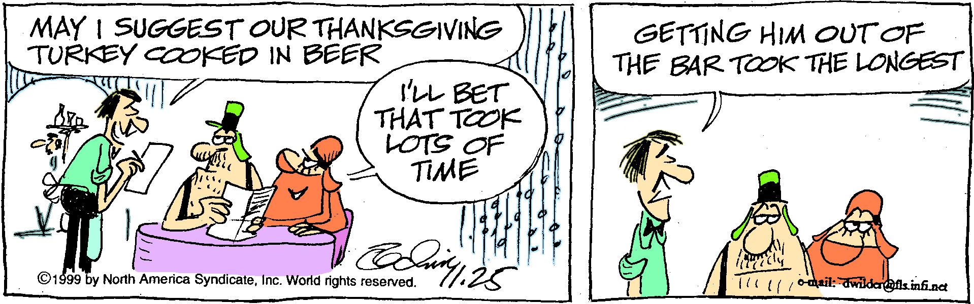 Sharing OCR: MAY I SUGGEST OUR THANKSGIVING TURKEY COOKED IN BEER GETTING HIM OUT OF THE BAR TOOK THE LONGEST I'LL BET THAT TOOK LOTS OF TIME ©1999 by North America SyndicateInc. World rights reserved. T1111/0ail: wildahfis infi.nct MAY I SUGGEST OUR THANKSGIVING TURKEY COOKED IN BEER GETTING HIM OUT OF THE BAR TOOK THE LONGEST I'LL BET THAT TOOK LOTS OF TIME ©1999 by North America SyndicateInc. World rights reserved. T1111/0ail: wildahfis infi.nct
