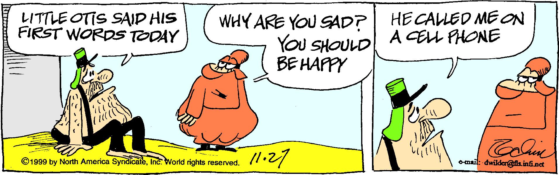 Drawing OCR: LITTLE OTIS SAID HIS FIRST WORDS TODAY WHY ARE YOU SAD? YOU SHOULD BE HAPPY HE CALLED MEON A CELL PHONE Colie ©1999 by North America SyndicateInc. World rights reserved. omsil: dwilder@lk.infinct LITTLE OTIS SAID HIS FIRST WORDS TODAY WHY ARE YOU SAD? YOU SHOULD BE HAPPY HE CALLED MEON A CELL PHONE Colie ©1999 by North America SyndicateInc. World rights reserved. omsil: dwilder@lk.infinct