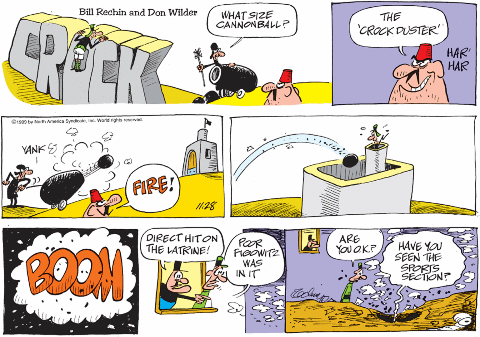 Parallel OCR: Bill Rechin and Don Wilder WHAT SIZE CANNONBALL? THE CROCK DUSTER HAR HAR ©1999 by North America SyndicateInc. World rights reserved. YANK S FIRE! I1:28 DIRECT HITON THE LATRINE! ARE YOU O.K.P BOOM POOR FIOÓWITZ WAS IN IT HAVE YOU SEEN THE SPORTS SECTION? oln Bill Rechin and Don Wilder WHAT SIZE CANNONBALL? THE CROCK DUSTER HAR HAR ©1999 by North America SyndicateInc. World rights reserved. YANK S FIRE! I1:28 DIRECT HITON THE LATRINE! ARE YOU O.K.P BOOM POOR FIOÓWITZ WAS IN IT HAVE YOU SEEN THE SPORTS SECTION? oln