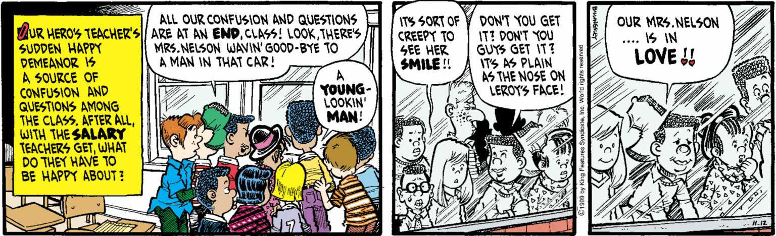 Fiction OCR: ALL OUR CONFUSION AND QUESTIONS ITS SORT OF CREEPY TO SEE HER SMILE !! DON'T YOU GET IT? DON'T YOU GUYS GET IT? ITS AS PLAIN AS THE NOSE ON LEROY'S FACE! OUR MRS. NELSON IS IN LOVE !! ZUR HERO'S TEACHER'S|/ ARE AT AN ENDTHERE'S SUDDEN HAPPY DEMEANOR IS A SOURCE OF CONFUSION AND QUESTIONS AMONG THE CLASS. AFTER ALLWITH THE SALARY TEACHERS GETWHAT DO THEY HAVÉ TO BE HAPPY ABOUT ? MRS. NELSON WAVIN' GOOD-BYE TO A MAN IN THAT CAR! A YOUNG- LOOKIN' MAN! ALL OUR CONFUSION AND QUESTIONS ITS SORT OF CREEPY TO SEE HER SMILE !! DON'T YOU GET IT? DON'T YOU GUYS GET IT? ITS AS PLAIN AS THE NOSE ON LEROY'S FACE! OUR MRS. NELSON IS IN LOVE !! ZUR HERO'S TEACHER'S|/ ARE AT AN ENDCLASS! LOOKTHERE'S SUDDEN HAPPY DEMEANOR IS A SOURCE OF CONFUSION AND QUESTIONS AMONG THE CLASS. AFTER ALLWITH THE SALARY TEACHERS GETWHAT DO THEY HAVÉ TO BE HAPPY ABOUT ? MRS. NELSON WAVIN' GOOD-BYE TO A MAN IN THAT CAR! A YOUNG- LOOKIN' MAN!