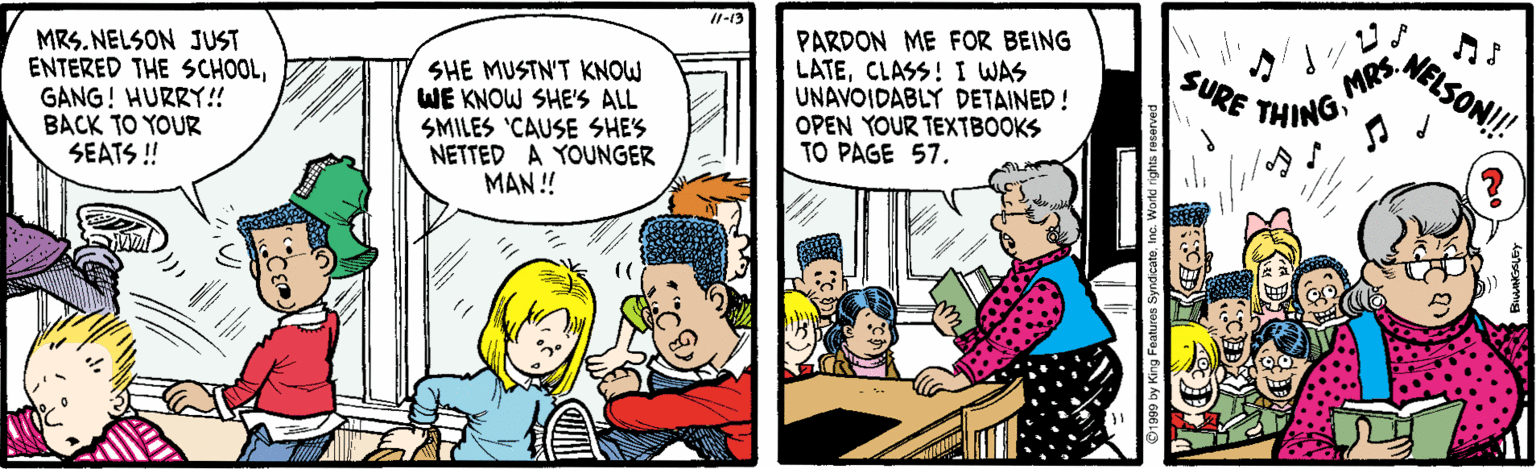 Publication OCR: 1-13 MRS. NELSON JUST ENTERED THE SCHOOLGANG! HURRY!! BACK TO YOUR SEATS ! SHE MUSTN'T KNOW WE KNOW SHE'S ALL SMILES 'CAUSE SHES NETTED A YOUNGER MAN ! PARDON ME FOR BEING LATECLASS! I WAS UNAVOIDABLY DETAINED! OPEN YOUR TEXTBOOKS TO PAGE 57. NELSON! MRS. SURE THING 1-13 MRS. NELSON JUST ENTERED THE SCHOOLGANG! HURRY!! BACK TO YOUR SEATS ! SHE MUSTN'T KNOW WE KNOW SHE'S ALL SMILES 'CAUSE SHES NETTED A YOUNGER MAN ! PARDON ME FOR BEING LATECLASS! I WAS UNAVOIDABLY DETAINED! OPEN YOUR TEXTBOOKS TO PAGE 57. NELSON! MRS. SURE THING